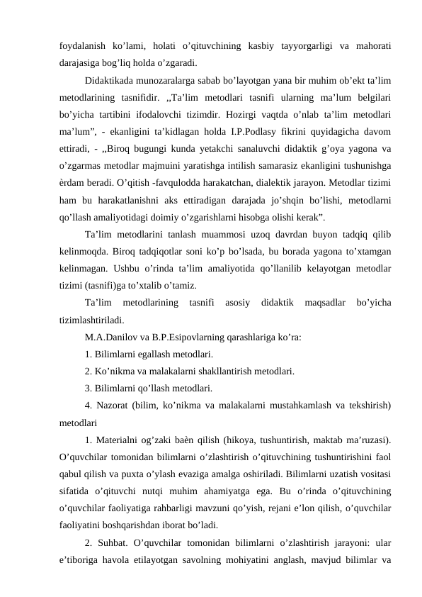 foydalanish  ko’lami,  holati  o’qituvchining  kasbiy  tayyorgarligi  va  mahorati
darajasiga bog’liq holda o’zgaradi. 
Didaktikada munozaralarga sabab bo’layotgan yana bir muhim ob’ekt ta’lim
metodlarining  tasnifidir.  ,,Ta’lim  metodlari  tasnifi  ularning  ma’lum  belgilari
bo’yicha tartibini  ifodalovchi  tizimdir. Hozirgi vaqtda o’nlab ta’lim  metodlari
ma’lum”, - ekanligini ta’kidlagan holda I.P.Podlasy fikrini quyidagicha davom
ettiradi, - ,,Biroq bugungi kunda yetakchi sanaluvchi didaktik g’oya yagona va
o’zgarmas metodlar majmuini yaratishga intilish samarasiz ekanligini tushunishga
ѐrdam beradi. O’qitish -favqulodda harakatchan, dialektik jarayon. Metodlar tizimi
ham  bu  harakatlanishni  aks  ettiradigan  darajada  jo’shqin  bo’lishi,  metodlarni
qo’llash amaliyotidagi doimiy o’zgarishlarni hisobga olishi kerak”. 
Ta’lim metodlarini tanlash muammosi  uzoq davrdan buyon tadqiq qilib
kelinmoqda. Biroq tadqiqotlar soni ko’p bo’lsada, bu borada yagona to’xtamgan
kelinmagan. Ushbu o’rinda ta’lim  amaliyotida qo’llanilib kelayotgan metodlar
tizimi (tasnifi)ga to’xtalib o’tamiz. 
Ta’lim  metodlarining  tasnifi  asosiy  didaktik  maqsadlar  bo’yicha
tizimlashtiriladi. 
M.A.Danilov va B.P.Esipovlarning qarashlariga ko’ra: 
1. Bilimlarni egallash metodlari. 
2. Ko’nikma va malakalarni shakllantirish metodlari. 
3. Bilimlarni qo’llash metodlari. 
4. Nazorat (bilim, ko’nikma va malakalarni mustahkamlash va tekshirish)
metodlari 
1. Materialni og’zaki baѐn qilish (hikoya, tushuntirish, maktab ma’ruzasi).
O’quvchilar tomonidan bilimlarni o’zlashtirish o’qituvchining tushuntirishini faol
qabul qilish va puxta o’ylash evaziga amalga oshiriladi. Bilimlarni uzatish vositasi
sifatida  o’qituvchi  nutqi  muhim  ahamiyatga  ega.  Bu  o’rinda  o’qituvchining
o’quvchilar faoliyatiga rahbarligi mavzuni qo’yish, rejani e’lon qilish, o’quvchilar
faoliyatini boshqarishdan iborat bo’ladi. 
2.  Suhbat.  O’quvchilar  tomonidan  bilimlarni  o’zlashtirish  jarayoni:  ular
e’tiboriga havola etilayotgan savolning mohiyatini anglash, mavjud bilimlar va
