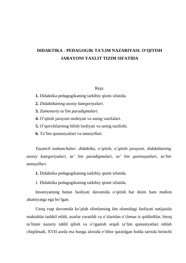 DIDAKTIKA - PEDAGOGIK TA’LIM NAZARIYASI. O’QITISH
JARAYONI YAXLIT TIZIM SIFATIDA
Reja:
1. Didaktika pedagogikaning tarkibiy qismi sifatida. 
2. Didaktikaning asosiy kategoriyalari.
3. Zamonaviy ta’lim paradigmalari.
4. O’qitish jarayoni mohiyati va uning vazifalari.
5. O’quvchilarning bilish faoliyati va uning tuzilishi.
6. Ta’lim qonuniyatlari va tamoyillari.
Tayanch tushunchalar: didaktika, o’qitish, o’qitish jarayoni, didaktikaning
asosiy  kategoriyalari,  ta’  lim  paradigmalari,  ta’  lim  qoninuyatlari,  ta’lim
tamoyillari.
1. Didaktika pedagogikaning tarkibiy qismi sifatida.
1. Didaktika pedagogikaning tarkibiy qismi sifatida.
Insoniyatning  butun  faoliyati  davomida  o’qitish  har  doim  ham  muhim
ahamiyatga ega bo’lgan.
Uzoq vaqt davomida ko’plab olimlarning ilm olamidagi faoliyati natijasida
maktablar tashkil etildi, asarlar yaratildi va o’zlaridan o’chmas iz qoldirdilar, biroq
ta’limni  nazariy  tahlil  qilish  va  o’rganish  orqali  ta’lim  qonuniyatlari  ishlab
chiqilmadi, XVII asrda esa bunga aloxida e’tibor qaratilgan holda tarixda birinchi
