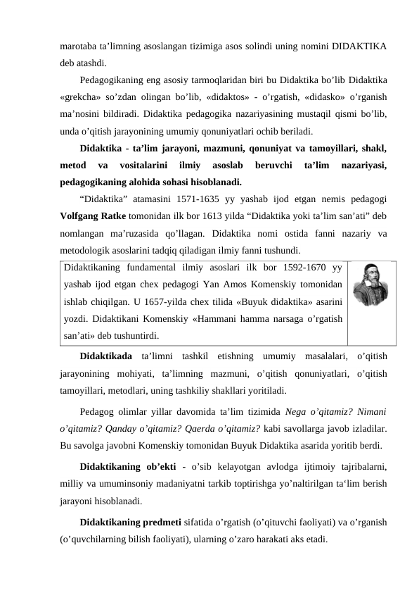 marotaba ta’limning asoslangan tizimiga asos solindi uning nomini DIDAKTIKA
deb atashdi.
Pedagogikaning eng asosiy tarmoqlaridan biri bu Didaktika bo’lib Didaktika
«grekcha» so’zdan olingan bo’lib, «didaktos» - o’rgatish, «didasko» o’rganish
ma’nosini bildiradi. Didaktika pedagogika nazariyasining mustaqil qismi bo’lib,
unda o’qitish jarayonining umumiy qonuniyatlari ochib beriladi.
Didaktika - ta’lim jarayoni, mazmuni, qonuniyat va tamoyillari, shakl,
metod  va  vositalarini  ilmiy  asoslab  beruvchi  ta’lim  nazariyasi,
pedagogikaning alohida sohasi hisoblanadi.
“Didaktika”  atamasini  1571-1635  yy  yashab  ijod  etgan  nemis  pedagogi
Volfgang Ratke tomonidan ilk bor 1613 yilda “Didaktika yoki ta’lim san’ati” deb
nomlangan  ma’ruzasida  qo’llagan.  Didaktika  nomi  ostida  fanni  nazariy  va
metodologik asoslarini tadqiq qiladigan ilmiy fanni tushundi.
Didaktikaning  fundamental  ilmiy  asoslari  ilk  bor  1592-1670  yy
yashab ijod etgan chex pedagogi Yan Amos Komenskiy tomonidan
ishlab chiqilgan. U 1657-yilda chex tilida «Buyuk didaktika» asarini
yozdi. Didaktikani Komenskiy «Hammani hamma narsaga o’rgatish
san’ati» deb tushuntirdi.
Didaktikada ta’limni tashkil etishning umumiy masalalari,  o’qitish
jarayonining mohiyati,  ta’limning mazmuni,  o’qitish qonuniyatlari,  o’qitish
tamoyillari, metodlari, uning tashkiliy shakllari yoritiladi.
Pedagog olimlar yillar davomida ta’lim tizimida  Nega o’qitamiz? Nimani
o’qitamiz? Qanday o’qitamiz? Qaerda o’qitamiz? kabi savollarga javob izladilar.
Bu savolga javobni Komenskiy tomonidan Buyuk Didaktika asarida yoritib berdi. 
Didaktikaning  ob’ekti  -  o’sib  kelayotgan  avlodga  ijtimoiy  tajribalarni,
milliy va umuminsoniy madaniyatni tarkib toptirishga yo’naltirilgan ta‘lim berish
jarayoni hisoblanadi.
Didaktikaning predmeti sifatida o’rgatish (o’qituvchi faoliyati) va o’rganish
(o’quvchilarning bilish faoliyati), ularning o’zaro harakati aks etadi.
