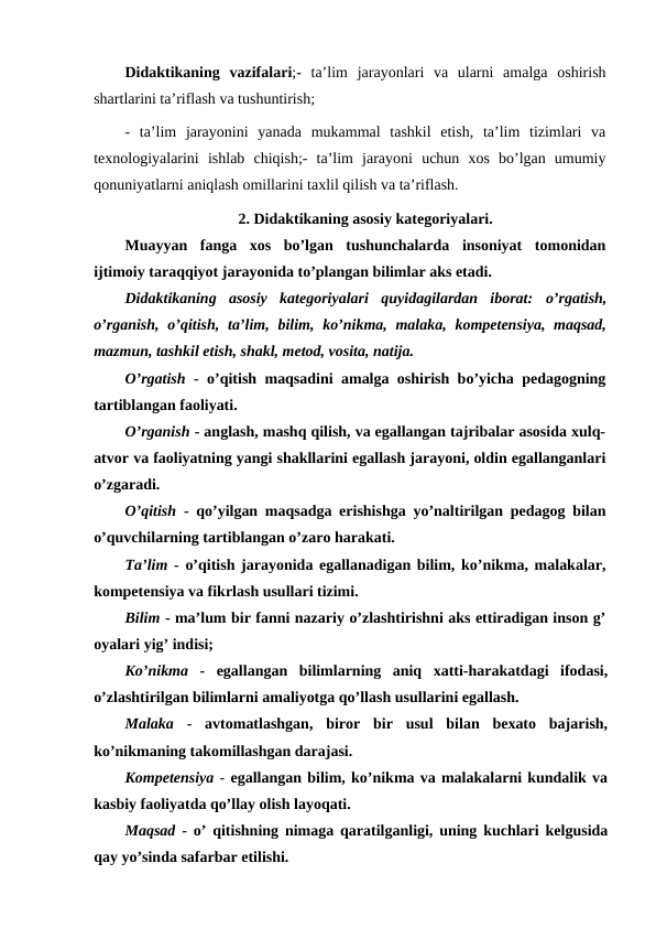 Didaktikaning  vazifalari;-  ta’lim  jarayonlari  va  ularni  amalga  oshirish
shartlarini ta’riflash va tushuntirish;
-  ta’lim  jarayonini  yanada  mukammal  tashkil  etish,  ta’lim  tizimlari  va
texnologiyalarini  ishlab  chiqish;-  ta’lim  jarayoni  uchun  xos  bo’lgan  umumiy
qonuniyatlarni aniqlash omillarini taxlil qilish va ta’riflash.
2. Didaktikaning asosiy kategoriyalari.
Muayyan  fanga  xos  bo’lgan  tushunchalarda  insoniyat  tomonidan
ijtimoiy taraqqiyot jarayonida to’plangan bilimlar aks etadi.
Didaktikaning  asosiy  kategoriyalari  quyidagilardan  iborat:  o’rgatish,
o’rganish,  o’qitish,  ta’lim, bilim, ko’nikma, malaka, kompetensiya, maqsad,
mazmun, tashkil etish, shakl, metod, vosita, natija.
O’rgatish - o’qitish maqsadini amalga oshirish bo’yicha pedagogning
tartiblangan faoliyati.
O’rganish - anglash, mashq qilish, va egallangan tajribalar asosida xulq-
atvor va faoliyatning yangi shakllarini egallash jarayoni, oldin egallanganlari
o’zgaradi.
O’qitish - qo’yilgan maqsadga erishishga yo’naltirilgan pedagog bilan
o’quvchilarning tartiblangan o’zaro harakati.
Ta’lim - o’qitish jarayonida egallanadigan bilim, ko’nikma, malakalar,
kompetensiya va fikrlash usullari tizimi.
Bilim - ma’lum bir fanni nazariy o’zlashtirishni aks ettiradigan inson g’
oyalari yig’ indisi;
Ko’nikma -  egallangan  bilimlarning  aniq  xatti-harakatdagi  ifodasi,
o’zlashtirilgan bilimlarni amaliyotga qo’llash usullarini egallash.
Malaka -  avtomatlashgan,  biror  bir  usul  bilan  bexato  bajarish,
ko’nikmaning takomillashgan darajasi.
Kompetensiya - egallangan bilim, ko’nikma va malakalarni kundalik va
kasbiy faoliyatda qo’llay olish layoqati.
Maqsad - o’ qitishning nimaga qaratilganligi, uning kuchlari kelgusida
qay yo’sinda safarbar etilishi.
