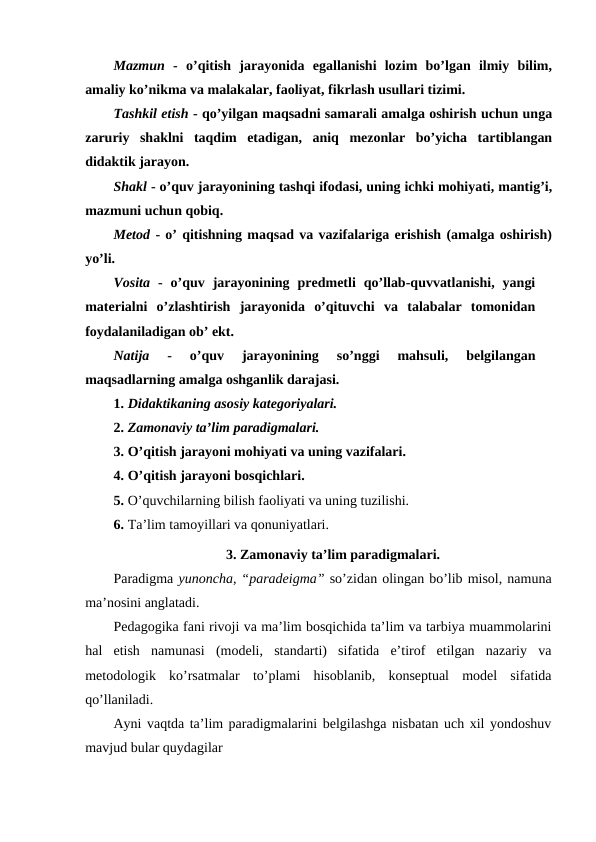 Mazmun -  o’qitish  jarayonida  egallanishi  lozim  bo’lgan  ilmiy  bilim,
amaliy ko’nikma va malakalar, faoliyat, fikrlash usullari tizimi.
Tashkil etish - qo’yilgan maqsadni samarali amalga oshirish uchun unga
zaruriy  shaklni  taqdim  etadigan,  aniq  mezonlar  bo’yicha  tartiblangan
didaktik jarayon.
Shakl - o’quv jarayonining tashqi ifodasi, uning ichki mohiyati, mantig’i,
mazmuni uchun qobiq.
Metod - o’ qitishning maqsad va vazifalariga erishish (amalga oshirish)
yo’li.
Vosita -  o’quv  jarayonining  predmetli  qo’llab-quvvatlanishi,  yangi
materialni  o’zlashtirish  jarayonida  o’qituvchi  va  talabalar  tomonidan
foydalaniladigan ob’ ekt.
Natija 
-  o’quv  jarayonining  so’nggi  mahsuli,  belgilangan
maqsadlarning amalga oshganlik darajasi.
1. Didaktikaning asosiy kategoriyalari.
2. Zamonaviy ta’lim paradigmalari.
3. O’qitish jarayoni mohiyati va uning vazifalari.
4. O’qitish jarayoni bosqichlari.
5. O’quvchilarning bilish faoliyati va uning tuzilishi.
6. Ta’lim tamoyillari va qonuniyatlari.
3. Zamonaviy ta’lim paradigmalari.
Paradigma yunoncha, “paradeigma” so’zidan olingan bo’lib misol, namuna
ma’nosini anglatadi.
Pedagogika fani rivoji va ma’lim bosqichida ta’lim va tarbiya muammolarini
hal  etish  namunasi  (modeli,  standarti)  sifatida  e’tirof  etilgan  nazariy  va
metodologik  ko’rsatmalar  to’plami  hisoblanib,  konseptual  model  sifatida
qo’llaniladi.
Ayni vaqtda ta’lim paradigmalarini belgilashga nisbatan uch xil yondoshuv
mavjud bular quydagilar
