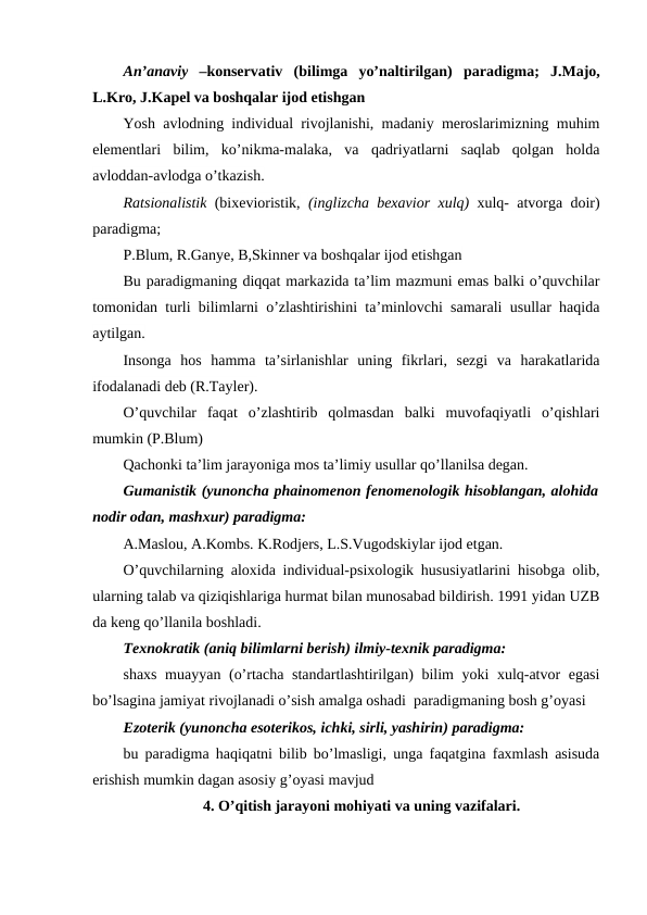 An’anaviy –konservativ  (bilimga  yo’naltirilgan) paradigma; J.Majo,
L.Kro, J.Kapel va boshqalar ijod etishgan
Yosh avlodning individual rivojlanishi, madaniy meroslarimizning muhim
elementlari  bilim,  ko’nikma-malaka,  va  qadriyatlarni  saqlab  qolgan  holda
avloddan-avlodga o’tkazish.
Ratsionalistik (bixevioristik, (inglizcha bexavior xulq) xulq- atvorga doir)
paradigma; 
P.Blum, R.Ganye, B,Skinner va boshqalar ijod etishgan
Bu paradigmaning diqqat markazida ta’lim mazmuni emas balki o’quvchilar
tomonidan turli bilimlarni o’zlashtirishini ta’minlovchi samarali usullar haqida
aytilgan.
Insonga  hos  hamma  ta’sirlanishlar  uning  fikrlari,  sezgi  va  harakatlarida
ifodalanadi deb (R.Tayler).
O’quvchilar  faqat  o’zlashtirib  qolmasdan  balki  muvofaqiyatli  o’qishlari
mumkin (P.Blum)
Qachonki ta’lim jarayoniga mos ta’limiy usullar qo’llanilsa degan. 
Gumanistik (yunoncha phainomenon fenomenologik hisoblangan, alohida
nodir odan, mashxur) paradigma:
A.Maslou, A.Kombs. K.Rodjers, L.S.Vugodskiylar ijod etgan.
O’quvchilarning aloxida individual-psixologik hususiyatlarini hisobga olib,
ularning talab va qiziqishlariga hurmat bilan munosabad bildirish. 1991 yidan UZB
da keng qo’llanila boshladi.
Texnokratik (aniq bilimlarni berish) ilmiy-texnik paradigma: 
shaxs muayyan (o’rtacha standartlashtirilgan) bilim yoki xulq-atvor egasi
bo’lsagina jamiyat rivojlanadi o’sish amalga oshadi  paradigmaning bosh g’oyasi
Ezoterik (yunoncha esoterikos, ichki, sirli, yashirin) paradigma: 
bu paradigma haqiqatni bilib bo’lmasligi, unga faqatgina faxmlash asisuda
erishish mumkin dagan asosiy g’oyasi mavjud
4. O’qitish jarayoni mohiyati va uning vazifalari.
