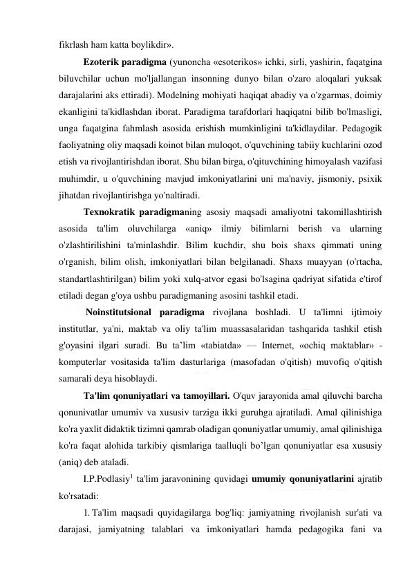  
 
fikrlash ham katta boylikdir». 
Ezoterik paradigma (yunoncha «esoterikos» ichki, sirli, yashirin, faqatgina 
biluvchilar uchun mo'ljallangan insonning dunyo bilan o'zaro aloqalari yuksak 
darajalarini aks ettiradi). Modelning mohiyati haqiqat abadiy va o'zgarmas, doimiy 
ekanligini ta'kidlashdan iborat. Paradigma tarafdorlari haqiqatni bilib bo'lmasligi, 
unga faqatgina fahmlash asosida erishish mumkinligini ta'kidlaydilar. Pedagogik 
faoliyatning oliy maqsadi koinot bilan muloqot, o'quvchining tabiiy kuchlarini ozod 
etish va rivojlantirishdan iborat. Shu bilan birga, o'qituvchining himoyalash vazifasi 
muhimdir, u o'quvchining mavjud imkoniyatlarini uni ma'naviy, jismoniy, psixik 
jihatdan rivojlantirishga yo'naltiradi. 
Texnokratik paradigmaning asosiy maqsadi amaliyotni takomillashtirish 
asosida ta'lim oluvchilarga «aniq» ilmiy bilimlarni berish va ularning 
o'zlashtirilishini ta'minlashdir. Bilim kuchdir, shu bois shaxs qimmati uning 
o'rganish, bilim olish, imkoniyatlari bilan belgilanadi. Shaxs muayyan (o'rtacha, 
standartlashtirilgan) bilim yoki xulq-atvor egasi bo'lsagina qadriyat sifatida e'tirof 
etiladi degan g'oya ushbu paradigmaning asosini tashkil etadi. 
 Noinstitutsional paradigma rivojlana boshladi. U ta'limni ijtimoiy 
institutlar, ya'ni, maktab va oliy ta'lim muassasalaridan tashqarida tashkil etish 
g'oyasini ilgari suradi. Bu ta’lim «tabiatda» — Internet, «ochiq maktablar» - 
komputerlar vositasida ta'lim dasturlariga (masofadan o'qitish) muvofiq o'qitish 
samarali deya hisoblaydi. 
Ta'lim qonuniyatlari va tamoyillari. O'quv jarayonida amal qiluvchi barcha 
qonunivatlar umumiv va xususiv tarziga ikki guruhga ajratiladi. Amal qilinishiga 
ko'ra yaxlit didaktik tizimni qamrab oladigan qonuniyatlar umumiy, amal qilinishiga 
ko'ra faqat alohida tarkibiy qismlariga taalluqli bo’lgan qonuniyatlar esa xususiy 
(aniq) deb ataladi. 
I.P.Podlasiy1 ta'lim jaravonining quvidagi umumiy qonuniyatlarini ajratib 
ko'rsatadi: 
1. Ta'lim maqsadi quyidagilarga bog'liq: jamiyatning rivojlanish sur'ati va 
darajasi, jamiyatning talablari va imkoniyatlari hamda pedagogika fani va 
