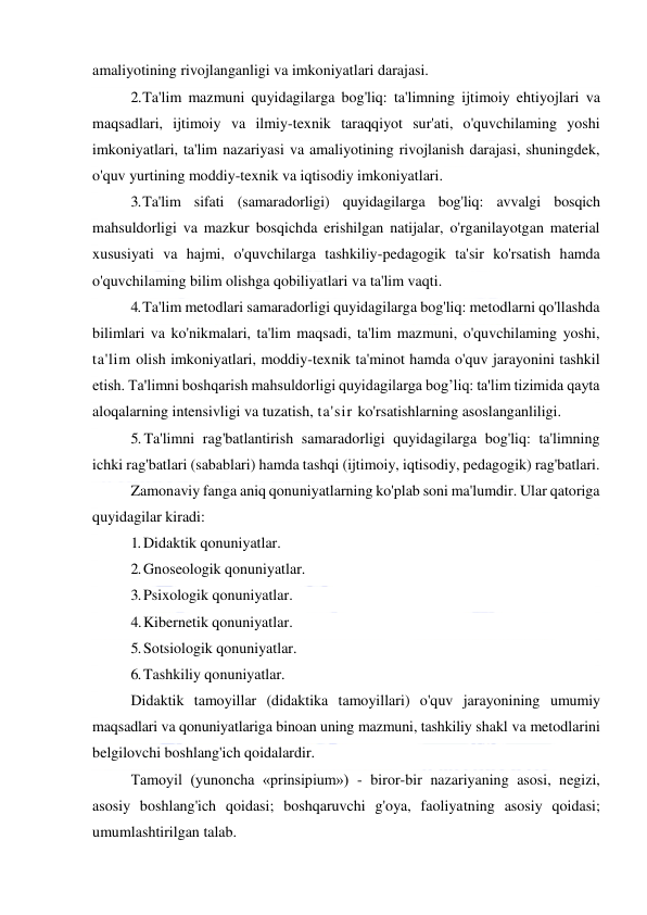  
 
amaliyotining rivojlanganligi va imkoniyatlari darajasi. 
2. Ta'lim mazmuni quyidagilarga bog'liq: ta'limning ijtimoiy ehtiyojlari va 
maqsadlari, ijtimoiy va ilmiy-texnik taraqqiyot sur'ati, o'quvchilaming yoshi 
imkoniyatlari, ta'lim nazariyasi va amaliyotining rivojlanish darajasi, shuningdek, 
o'quv yurtining moddiy-texnik va iqtisodiy imkoniyatlari. 
3. Ta'lim sifati (samaradorligi) quyidagilarga bog'liq: avvalgi bosqich 
mahsuldorligi va mazkur bosqichda erishilgan natijalar, o'rganilayotgan material 
xususiyati va hajmi, o'quvchilarga tashkiliy-pedagogik ta'sir ko'rsatish hamda 
o'quvchilaming bilim olishga qobiliyatlari va ta'lim vaqti. 
4. Ta'lim metodlari samaradorligi quyidagilarga bog'liq: metodlarni qo'llashda 
bilimlari va ko'nikmalari, ta'lim maqsadi, ta'lim mazmuni, o'quvchilaming yoshi, 
ta'lim olish imkoniyatlari, moddiy-texnik ta'minot hamda o'quv jarayonini tashkil 
etish. Ta'limni boshqarish mahsuldorligi quyidagilarga bog’liq: ta'lim tizimida qayta 
aloqalarning intensivligi va tuzatish, ta'sir ko'rsatishlarning asoslanganliligi. 
5. Ta'limni rag'batlantirish samaradorligi quyidagilarga bog'liq: ta'limning 
ichki rag'batlari (sabablari) hamda tashqi (ijtimoiy, iqtisodiy, pedagogik) rag'batlari. 
Zamonaviy fanga aniq qonuniyatlarning ko'plab soni ma'lumdir. Ular qatoriga 
quyidagilar kiradi: 
1. Didaktik qonuniyatlar. 
2. Gnoseologik qonuniyatlar. 
3. Psixologik qonuniyatlar. 
4. Kibernetik qonuniyatlar. 
5. Sotsiologik qonuniyatlar. 
6. Tashkiliy qonuniyatlar. 
Didaktik tamoyillar (didaktika tamoyillari) o'quv jarayonining umumiy 
maqsadlari va qonuniyatlariga binoan uning mazmuni, tashkiliy shakl va metodlarini 
belgilovchi boshlang'ich qoidalardir. 
Tamoyil (yunoncha «prinsipium») - biror-bir nazariyaning asosi, negizi, 
asosiy boshlang'ich qoidasi; boshqaruvchi g'oya, faoliyatning asosiy qoidasi; 
umumlashtirilgan talab. 
