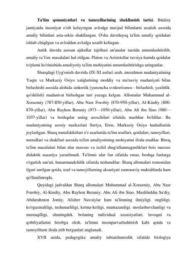  
 
Ta'lim qonuniyatlari va tamoyillarining shakllanish tarixi. Ibtidoiy 
jamiyatda insoniyat o'sib kelayotgan avlodga mavjud bilimlarni uzatish asosida 
amaliy bilimlari asta-sekin shakllangan. O'sha davrdayoq ta'lim amaliy qoidalari 
ishlab chiqilgan va avloddan-avlodga uzatib kelingan. 
Antik davrda asosan ajdodlar tajribasi an'analar tarzida umumlashtirilib, 
amaliy ta'lim masalalari hal etilgan. Platon va Aristotellar tavsiya hamda qoidalar 
to'plami ko'rinishida amaliyotiy ta'lim mohiyatini umumlashtirishga uringanlar. 
Sharqdagi Uyg'onish davrida (IX-XI asrlar) arab, musulmon madaniyatining 
Yaqin va Markaziy Osiyo xalqlarining moddiy va ma'naviy madaniyati bilan 
birlashishi asosida alohida sinkretik (yunoncha svnkretismos - birlashish. yaxlitlik. 
qo'shilish) madanivat birlashgan turi yuzaga kelgan. Allomalar Muhammad al-
Xorazmiy (787-850-yillar), Abu Nasr Forobiy (870-950-yillar), Al-Kindiy (800-
870-yillar), Abu Rayhon Beruniy (973—1050-yillar), Abu Ali ibn Sino (980— 
1037-yillar) va boshqalar uning asoschilari sifatida mashhur bo'ldilar. Bu 
madaniyatning asosiy markazlari Suriya, Eron, Markaziy Osiyo hududlarida 
joylashgan. Sharq mutafakkirlari o'z asarlarida ta'lim usullari, qoidalari, tamoyillari, 
metodlari va shakllari asosida ta'lim amaliyotining mohiyatini ifoda etadilar. Biroq 
ta'lim masalalari bilan ular maxsus va izchil shug'ullanmaganliklari bois maxsus 
didaktik nazariya yaratilmadi. Ta'limni ular fan sifatida emas, boshqa fanlarga 
o'rgatish san'ati, hunarmandchilik sifatida tushundilar. Sharq allomalari tomonidan 
ilgari surilgan qoida, usul va tamoyillarning aksariyati zamonaviy maktablarda ham 
qo'llanilmoqda. 
Quyidagi jadvaldan Sharq allomalari Muhammad al-Xorazmiy, Abu Nasr 
Forobiy, Al-Kindiy, Abu Rayhon Beruniy, Abu Ali ibn Sino, Muslihiddin Sa'diy, 
Abdurahmon Jomiy, Alisher Navoiylar ham ta'limning ilmiyligi. ongliligi. 
ko'rgazmaliligi, tushunarliligi, ketma-ketligi, muntazamligi. moslashuvchanligi va 
mustaqilligi, 
shuningdek. 
bolaning 
individual 
xususiyatlari, 
lavoqati 
va 
qobiliyatlarini hisobga olish, ta'limni insonparvarlashtirish kabi qoida va 
tamoyillarni ifoda etib berganlari anglanadi. 
XVII asrda, pedagogika amaliy tabiatshunoslik sifatida biologiya 
