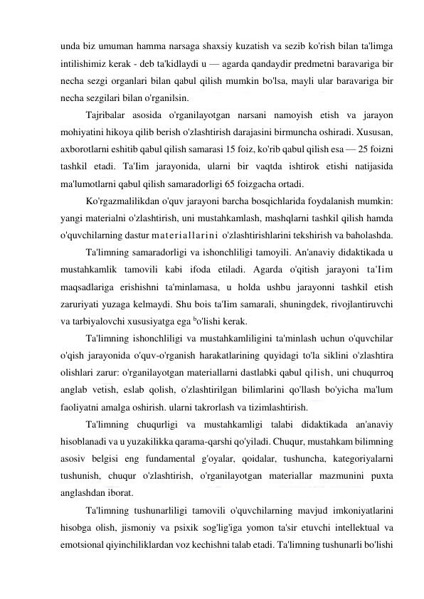  
 
unda biz umuman hamma narsaga shaxsiy kuzatish va sezib ko'rish bilan ta'limga 
intilishimiz kerak - deb ta'kidlaydi u — agarda qandaydir predmetni baravariga bir 
necha sezgi organlari bilan qabul qilish mumkin bo'lsa, mayli ular baravariga bir 
necha sezgilari bilan o'rganilsin. 
Tajribalar asosida o'rganilayotgan narsani namoyish etish va jarayon 
mohiyatini hikoya qilib berish o'zlashtirish darajasini birmuncha oshiradi. Xususan, 
axborotlarni eshitib qabul qilish samarasi 15 foiz, ko'rib qabul qilish esa — 25 foizni 
tashkil etadi. Ta'Iim jarayonida, ularni bir vaqtda ishtirok etishi natijasida 
ma'lumotlarni qabul qilish samaradorligi 65 foizgacha ortadi. 
Ko'rgazmalilikdan o'quv jarayoni barcha bosqichlarida foydalanish mumkin: 
yangi materialni o'zlashtirish, uni mustahkamlash, mashqlarni tashkil qilish hamda 
o'quvchilarning dastur materiallarini o'zlashtirishlarini tekshirish va baholashda. 
Ta'limning samaradorligi va ishonchliligi tamoyili. An'anaviy didaktikada u 
mustahkamlik tamovili kabi ifoda etiladi. Agarda o'qitish jarayoni ta'Iim 
maqsadlariga erishishni ta'minlamasa, u holda ushbu jarayonni tashkil etish 
zaruriyati yuzaga kelmaydi. Shu bois ta'Iim samarali, shuningdek, rivojlantiruvchi 
va tarbiyalovchi xususiyatga ega bo'lishi kerak. 
Ta'limning ishonchliligi va mustahkamliligini ta'minlash uchun o'quvchilar 
o'qish jarayonida o'quv-o'rganish harakatlarining quyidagi to'la siklini o'zlashtira 
olishlari zarur: o'rganilayotgan materiallarni dastlabki qabul qilish, uni chuqurroq 
anglab vetish, eslab qolish, o'zlashtirilgan bilimlarini qo'llash bo'yicha ma'lum 
faoliyatni amalga oshirish. ularni takrorlash va tizimlashtirish. 
Ta'limning chuqurligi va mustahkamligi talabi didaktikada an'anaviy 
hisoblanadi va u yuzakilikka qarama-qarshi qo'yiladi. Chuqur, mustahkam bilimning 
asosiv belgisi eng fundamental g'oyalar, qoidalar, tushuncha, kategoriyalarni 
tushunish, chuqur o'zlashtirish, o'rganilayotgan materiallar mazmunini puxta 
anglashdan iborat. 
Ta'limning tushunarliligi tamovili o'quvchilarning mavjud imkoniyatlarini 
hisobga olish, jismoniy va psixik sog'lig'iga yomon ta'sir etuvchi intellektual va 
emotsional qiyinchiliklardan voz kechishni talab etadi. Ta'limning tushunarli bo'lishi 
