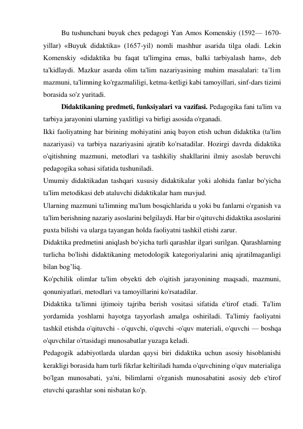  
 
Bu tushunchani buyuk chex pedagogi Yan Amos Komenskiy (1592— 1670-
yillar) «Buyuk didaktika» (1657-yil) nomli mashhur asarida tilga oladi. Lekin 
Komenskiy «didaktika bu faqat ta'limgina emas, balki tarbiyalash ham», deb 
ta'kidlaydi. Mazkur asarda olim ta'lim nazariyasining muhim masalalari: ta'lim 
mazmuni, ta'limning ko'rgazmaliligi, ketma-ketligi kabi tamoyillari, sinf-dars tizimi 
borasida so'z yuritadi. 
Didaktikaning predmeti, funksiyalari va vazifasi. Pedagogika fani ta'lim va 
tarbiya jarayonini ularning yaxlitligi va birligi asosida o'rganadi. 
Ikki faoliyatning har birining mohiyatini aniq bayon etish uchun didaktika (ta'lim 
nazariyasi) va tarbiya nazariyasini ajratib ko'rsatadilar. Hozirgi davrda didaktika 
o'qitishning mazmuni, metodlari va tashkiliy shakllarini ilmiy asoslab beruvchi 
pedagogika sohasi sifatida tushuniladi. 
Umumiy didaktikadan tashqari xususiy didaktikalar yoki alohida fanlar bo'yicha 
ta'lim metodikasi deb ataluvchi didaktikalar ham mavjud. 
Ularning mazmuni ta'limning ma'lum bosqichlarida u yoki bu fanlarni o'rganish va 
ta'lim berishning nazariy asoslarini belgilaydi. Har bir o'qituvchi didaktika asoslarini 
puxta bilishi va ularga tayangan holda faoliyatni tashkil etishi zarur. 
Didaktika predmetini aniqlash bo'yicha turli qarashlar ilgari surilgan. Qarashlarning 
turlicha bo'lishi didaktikaning metodologik kategoriyalarini aniq ajratilmaganligi 
bilan bog’liq. 
Ko'pchilik olimlar ta'lim obyekti deb o'qitish jarayonining maqsadi, mazmuni, 
qonuniyatlari, metodlari va tamoyillarini ko'rsatadilar. 
Didaktika ta'limni ijtimoiy tajriba berish vositasi sifatida e'tirof etadi. Ta'lim 
yordamida yoshlarni hayotga tayyorlash amalga oshiriladi. Ta'limiy faoliyatni 
tashkil etishda o'qituvchi - o'quvchi, o'quvchi -o'quv materiali, o'quvchi — boshqa 
o'quvchilar o'rtasidagi munosabatlar yuzaga keladi. 
Pedagogik adabiyotlarda ulardan qaysi biri didaktika uchun asosiy hisoblanishi 
kerakligi borasida ham turli fikrlar keltiriladi hamda o'quvchining o'quv materialiga 
bo'lgan munosabati, ya'ni, bilimlarni o'rganish munosabatini asosiy deb e'tirof 
etuvchi qarashlar soni nisbatan ko'p. 
