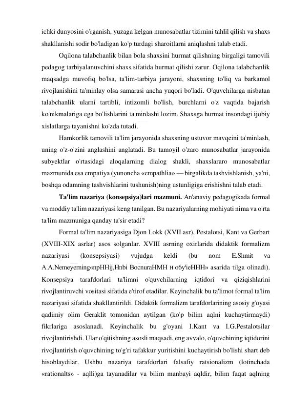  
 
ichki dunyosini o'rganish, yuzaga kelgan munosabatlar tizimini tahlil qilish va shaxs 
shakllanishi sodir bo'ladigan ko'p turdagi sharoitlarni aniqlashni talab etadi. 
Oqilona talabchanlik bilan bola shaxsini hurmat qilishning birgaligi tamovili 
pedagog tarbiyalanuvchini shaxs sifatida hurmat qilishi zarur. Oqilona talabchanlik 
maqsadga muvofiq bo'lsa, ta'lim-tarbiya jarayoni, shaxsning to'liq va barkamol 
rivojlanishini ta'minlay olsa samarasi ancha yuqori bo'ladi. O'quvchilarga nisbatan 
talabchanlik ularni tartibli, intizomli bo'lish, burchlarni o'z vaqtida bajarish 
ko'nikmalariga ega bo'lishlarini ta'minlashi lozim. Shaxsga hurmat insondagi ijobiy 
xislatlarga tayanishni ko'zda tutadi. 
Hamkorlik tamovili ta'lim jarayonida shaxsning ustuvor mavqeini ta'minlash, 
uning o'z-o'zini anglashini anglatadi. Bu tamoyil o'zaro munosabatlar jarayonida 
subyektlar o'rtasidagi aloqalarning dialog shakli, shaxslararo munosabatlar 
mazmunida esa empatiya (yunoncha «empathlia» — birgalikda tashvishlanish, ya'ni, 
boshqa odamning tashvishlarini tushunish)ning ustunligiga erishishni talab etadi. 
Ta'lim nazariya (konsepsiya)lari mazmuni. An'anaviy pedagogikada formal 
va moddiy ta'lim nazariyasi keng tanilgan. Bu nazariyalarning mohiyati nima va o'rta 
ta'lim mazmuniga qanday ta'sir etadi? 
Formal ta'lim nazariyasiga Djon Lokk (XVII asr), Pestalotsi, Kant va Gerbart 
(XVIII-XIX asrlar) asos solganlar. XVIII asrning oxirlarida didaktik formalizm 
nazariyasi 
(konsepsiyasi) 
vujudga 
keldi 
(bu 
nom 
E.Shmit 
va 
A.A.Nemeyerning«npHHij,Hnbi BocnuraHMH H o6yiieHHH» asarida tilga olinadi). 
Konsepsiya tarafdorlari ta'limni o'quvchilarning iqtidori va qiziqishlarini 
rivojlantiruvchi vositasi sifatida e'tirof etadilar. Keyinchalik bu ta'limot formal ta'lim 
nazariyasi sifatida shakllantirildi. Didaktik formalizm tarafdorlarining asosiy g'oyasi 
qadimiy olim Geraklit tomonidan aytilgan (ko'p bilim aqlni kuchaytirmaydi) 
fikrlariga asoslanadi. Keyinchalik bu g'oyani I.Kant va I.G.Pestalotsilar 
rivojlantirishdi. Ular o'qitishning asosli maqsadi, eng avvalo, o'quvchining iqtidorini 
rivojlantirish o'quvchining to'g'ri tafakkur yuritishini kuchaytirish bo'lishi shart deb 
hisoblaydilar. Ushbu nazariya tarafdorlari falsafiy ratsionalizm (lotinchada 
«rationalts» - aqlli)ga tayanadilar va bilim manbayi aqldir, bilim faqat aqlning 
