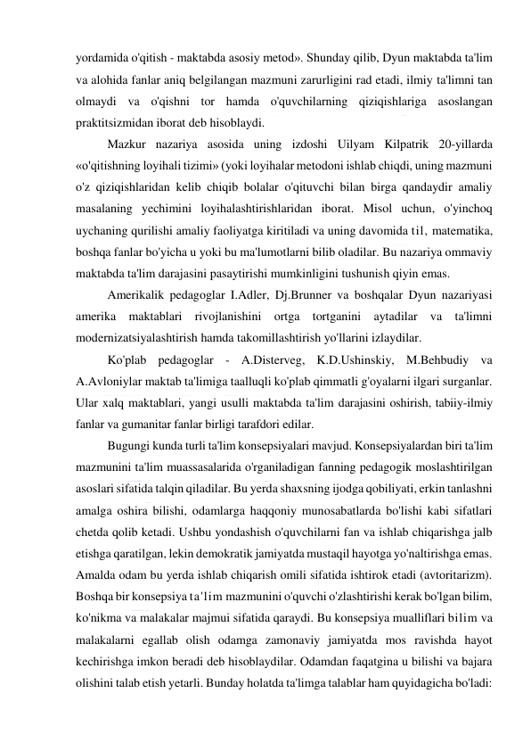  
 
yordamida o'qitish - maktabda asosiy metod». Shunday qilib, Dyun maktabda ta'lim 
va alohida fanlar aniq belgilangan mazmuni zarurligini rad etadi, ilmiy ta'limni tan 
olmaydi va o'qishni tor hamda o'quvchilarning qiziqishlariga asoslangan 
praktitsizmidan iborat deb hisoblaydi. 
Mazkur nazariya asosida uning izdoshi Uilyam Kilpatrik 20-yillarda 
«o'qitishning loyihali tizimi» (yoki loyihalar metodoni ishlab chiqdi, uning mazmuni 
o'z qiziqishlaridan kelib chiqib bolalar o'qituvchi bilan birga qandaydir amaliy 
masalaning yechimini loyihalashtirishlaridan iborat. Misol uchun, o'yinchoq 
uychaning qurilishi amaliy faoliyatga kiritiladi va uning davomida til, matematika, 
boshqa fanlar bo'yicha u yoki bu ma'lumotlarni bilib oladilar. Bu nazariya ommaviy 
maktabda ta'lim darajasini pasaytirishi mumkinligini tushunish qiyin emas. 
Amerikalik pedagoglar I.Adler, Dj.Brunner va boshqalar Dyun nazariyasi 
amerika maktablari rivojlanishini ortga tortganini aytadilar va ta'limni 
modernizatsiyalashtirish hamda takomillashtirish yo'llarini izlaydilar. 
Ko'plab pedagoglar - A.Disterveg, K.D.Ushinskiy, M.Behbudiy va 
A.Avloniylar maktab ta'limiga taalluqli ko'plab qimmatli g'oyalarni ilgari surganlar. 
Ular xalq maktablari, yangi usulli maktabda ta'lim darajasini oshirish, tabiiy-ilmiy 
fanlar va gumanitar fanlar birligi tarafdori edilar. 
Bugungi kunda turli ta'lim konsepsiyalari mavjud. Konsepsiyalardan biri ta'lim 
mazmunini ta'lim muassasalarida o'rganiladigan fanning pedagogik moslashtirilgan 
asoslari sifatida talqin qiladilar. Bu yerda shaxsning ijodga qobiliyati, erkin tanlashni 
amalga oshira bilishi, odamlarga haqqoniy munosabatlarda bo'lishi kabi sifatlari 
chetda qolib ketadi. Ushbu yondashish o'quvchilarni fan va ishlab chiqarishga jalb 
etishga qaratilgan, lekin demokratik jamiyatda mustaqil hayotga yo'naltirishga emas. 
Amalda odam bu yerda ishlab chiqarish omili sifatida ishtirok etadi (avtoritarizm). 
Boshqa bir konsepsiya ta'lim mazmunini o'quvchi o'zlashtirishi kerak bo'lgan bilim, 
ko'nikma va malakalar majmui sifatida qaraydi. Bu konsepsiya mualliflari bilim va 
malakalarni egallab olish odamga zamonaviy jamiyatda mos ravishda hayot 
kechirishga imkon beradi deb hisoblaydilar. Odamdan faqatgina u bilishi va bajara 
olishini talab etish yetarli. Bunday holatda ta'limga talablar ham quyidagicha bo'ladi: 
