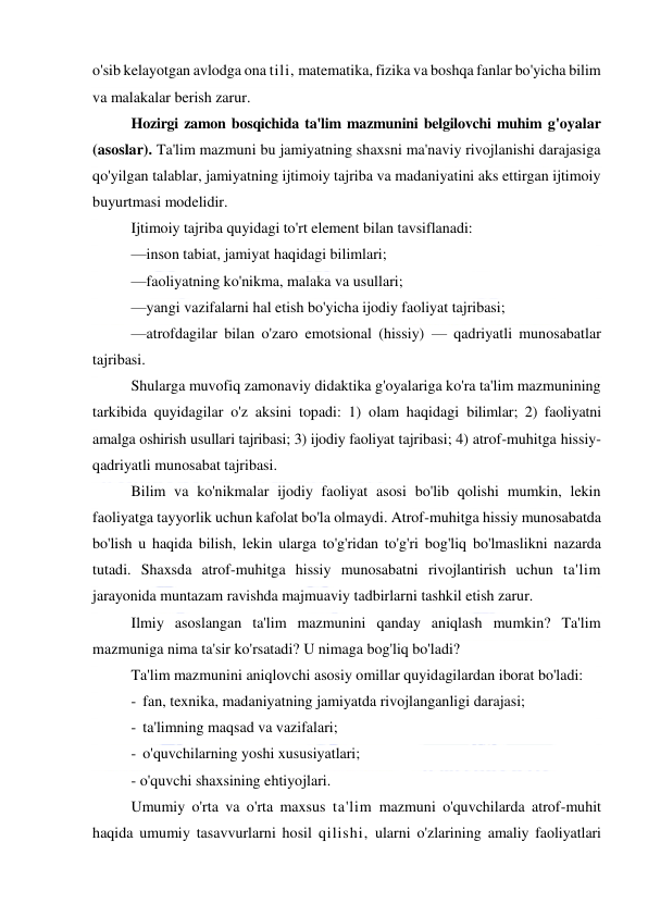  
 
o'sib kelayotgan avlodga ona tili, matematika, fizika va boshqa fanlar bo'yicha bilim 
va malakalar berish zarur. 
Hozirgi zamon bosqichida ta'lim mazmunini belgilovchi muhim g'oyalar 
(asoslar). Ta'lim mazmuni bu jamiyatning shaxsni ma'naviy rivojlanishi darajasiga 
qo'yilgan talablar, jamiyatning ijtimoiy tajriba va madaniyatini aks ettirgan ijtimoiy 
buyurtmasi modelidir. 
Ijtimoiy tajriba quyidagi to'rt element bilan tavsiflanadi: 
—inson tabiat, jamiyat haqidagi bilimlari; 
—faoliyatning ko'nikma, malaka va usullari; 
—yangi vazifalarni hal etish bo'yicha ijodiy faoliyat tajribasi; 
—atrofdagilar bilan o'zaro emotsional (hissiy) — qadriyatli munosabatlar 
tajribasi. 
Shularga muvofiq zamonaviy didaktika g'oyalariga ko'ra ta'lim mazmunining 
tarkibida quyidagilar o'z aksini topadi: 1) olam haqidagi bilimlar; 2) faoliyatni 
amalga oshirish usullari tajribasi; 3) ijodiy faoliyat tajribasi; 4) atrof-muhitga hissiy-
qadriyatli munosabat tajribasi. 
Bilim va ko'nikmalar ijodiy faoliyat asosi bo'lib qolishi mumkin, lekin 
faoliyatga tayyorlik uchun kafolat bo'la olmaydi. Atrof-muhitga hissiy munosabatda 
bo'lish u haqida bilish, lekin ularga to'g'ridan to'g'ri bog'liq bo'lmaslikni nazarda 
tutadi. Shaxsda atrof-muhitga hissiy munosabatni rivojlantirish uchun ta'lim 
jarayonida muntazam ravishda majmuaviy tadbirlarni tashkil etish zarur. 
Ilmiy asoslangan ta'lim mazmunini qanday aniqlash mumkin? Ta'lim 
mazmuniga nima ta'sir ko'rsatadi? U nimaga bog'liq bo'ladi? 
Ta'lim mazmunini aniqlovchi asosiy omillar quyidagilardan iborat bo'ladi: 
- fan, texnika, madaniyatning jamiyatda rivojlanganligi darajasi; 
- ta'limning maqsad va vazifalari; 
- o'quvchilarning yoshi xususiyatlari; 
- o'quvchi shaxsining ehtiyojlari. 
Umumiy o'rta va o'rta maxsus ta'lim mazmuni o'quvchilarda atrof-muhit 
haqida umumiy tasavvurlarni hosil qilishi, ularni o'zlarining amaliy faoliyatlari 
