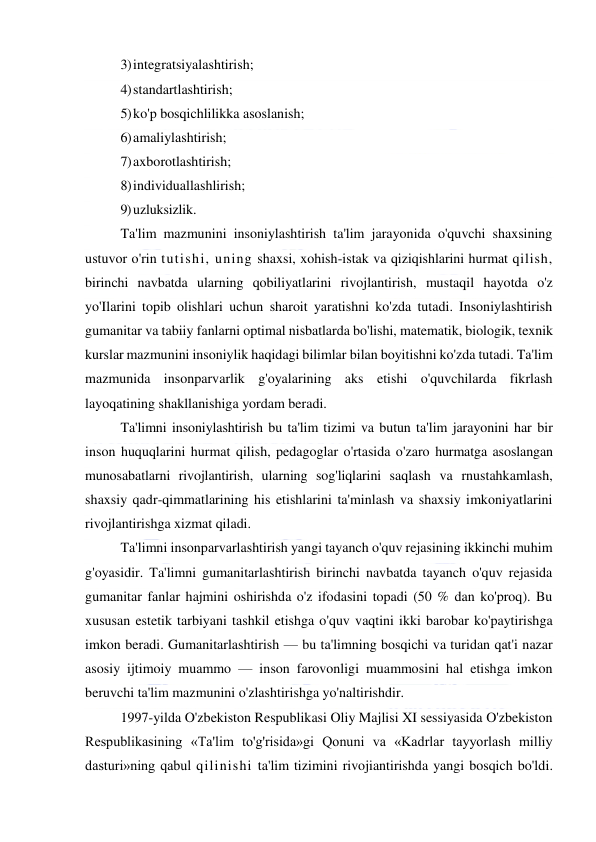  
 
3) integratsiyalashtirish; 
4) standartlashtirish; 
5) ko'p bosqichlilikka asoslanish; 
6) amaliylashtirish; 
7) axborotlashtirish; 
8) individuallashlirish; 
9) uzluksizlik. 
Ta'lim mazmunini insoniylashtirish ta'lim jarayonida o'quvchi shaxsining 
ustuvor o'rin tutishi, uning shaxsi, xohish-istak va qiziqishlarini hurmat qilish, 
birinchi navbatda ularning qobiliyatlarini rivojlantirish, mustaqil hayotda o'z 
yo'Ilarini topib olishlari uchun sharoit yaratishni ko'zda tutadi. Insoniylashtirish 
gumanitar va tabiiy fanlarni optimal nisbatlarda bo'lishi, matematik, biologik, texnik 
kurslar mazmunini insoniylik haqidagi bilimlar bilan boyitishni ko'zda tutadi. Ta'lim 
mazmunida insonparvarlik g'oyalarining aks etishi o'quvchilarda fikrlash 
layoqatining shakllanishiga yordam beradi. 
Ta'limni insoniylashtirish bu ta'lim tizimi va butun ta'lim jarayonini har bir 
inson huquqlarini hurmat qilish, pedagoglar o'rtasida o'zaro hurmatga asoslangan 
munosabatlarni rivojlantirish, ularning sog'liqlarini saqlash va rnustahkamlash, 
shaxsiy qadr-qimmatlarining his etishlarini ta'minlash va shaxsiy imkoniyatlarini 
rivojlantirishga xizmat qiladi. 
Ta'limni insonparvarlashtirish yangi tayanch o'quv rejasining ikkinchi muhim 
g'oyasidir. Ta'limni gumanitarlashtirish birinchi navbatda tayanch o'quv rejasida 
gumanitar fanlar hajmini oshirishda o'z ifodasini topadi (50 % dan ko'proq). Bu 
xususan estetik tarbiyani tashkil etishga o'quv vaqtini ikki barobar ko'paytirishga 
imkon beradi. Gumanitarlashtirish — bu ta'limning bosqichi va turidan qat'i nazar 
asosiy ijtimoiy muammo — inson farovonligi muammosini hal etishga imkon 
beruvchi ta'lim mazmunini o'zlashtirishga yo'naltirishdir. 
1997-yilda O'zbekiston Respublikasi Oliy Majlisi XI sessiyasida O'zbekiston 
Respublikasining «Ta'lim to'g'risida»gi Qonuni va «Kadrlar tayyorlash milliy 
dasturi»ning qabul qilinishi ta'lim tizimini rivojiantirishda yangi bosqich bo'ldi. 
