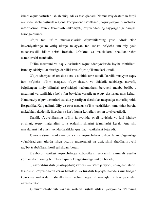  
 
ishchi o'quv dasturlari ishlab chiqiladi va tasdiqlanadi. Namunaviy dasturdan farqli 
ravishda ishchi dasturda regional komponenti ta'riflanadi, o'quv jarayonini metodik, 
informatsion, texnik ta'minlash imkoniyati, o'quvchilarning tayyorgarligi darajasi 
hisobga olinadi. 
O'quv fani ta'lim muassasalarida o'quvchilarning yosh, idrok etish 
imkoniyatlariga muvofiq ularga muayyan fan sohasi bo'yicha umumiy yoki 
mutaxassislik bilimlarini berish, ko'nikma va malakalarni shakllantirishni 
ta'minlovchi manbadir. 
Ta'lim mazmuni va o'quv daslurlari o'quv adabiyotlarida loyihalashtiriladi. 
Bunday adabiyotlar sirasiga darsliklar va o'quv qo'llanmalari kiradi. 
O'quv adabiyotlari orasida darslik alohida o'rin tutadi. Darslik muayyan o'quv 
fani bo'yicha ta'lim maqsadi, o'quv dasturi va didaktik talablarga muvofiq 
belgilangan ilmiy bilimlari to'g'risidagi ma'lumotlarni beruvchi manba bo'lib, u 
mazmuni va tuzilishiga ko'ra fan bo'yicha yaratilgan o'quv dasturiga mos keladi. 
Namunaviy o'quv dasturlari asosida yaratilgan darsliklar maqsadga muvofiq holda 
Respublika Xalq ta'limi, Oliy va o'rta maxsus ta'lim vazirliklari tomonidan barcha 
maktablar, akademik litseylar va kasb-hunar kollejlari uchun tavsiya etiladi.  
Darslik o'quvchilarning ta'lim jarayonida, ongli ravishda va faol ishtirok 
etishlari, o'quv materialini to’la o'zlashtirishlarini ta'minlashi kerak. Ana shu 
masalalarni hal etish yo'lida darsliklar quyidagi vazifalarni bajaradi: 
1) motivatsion vazifa — bu vazifa o'quvchilarni ushbu fanni o'rganishga 
yo'naltiradigan, ularda ishga pozitiv munosabati va qiziqishini shakllantiruvchi 
rag'bat (sabab)larni hosil qilishdan iborat; 
2) axborot vazifasi o'quvchilarga axborotlarni yetkazish, samarali usullar 
yordamida ularning bilimlari hajmini kengaytirishga imkon beradi; 
3) nazorat-tuzatish (mashq qilish) vazifasi — ta'lim jarayoni, uning natijalarini 
tekshirish, o'quvchilarda o'zini baholash va tuzatish layoqati hamda zarur bo'lgan 
ko'nikma, malakalarni shakllantirish uchun o'rganish mashqlarini tavsiya etishni 
nazarda tutadi. 
4) muvofiqlashtirish vazifasi material ustida ishlash jarayonida ta'limning 
