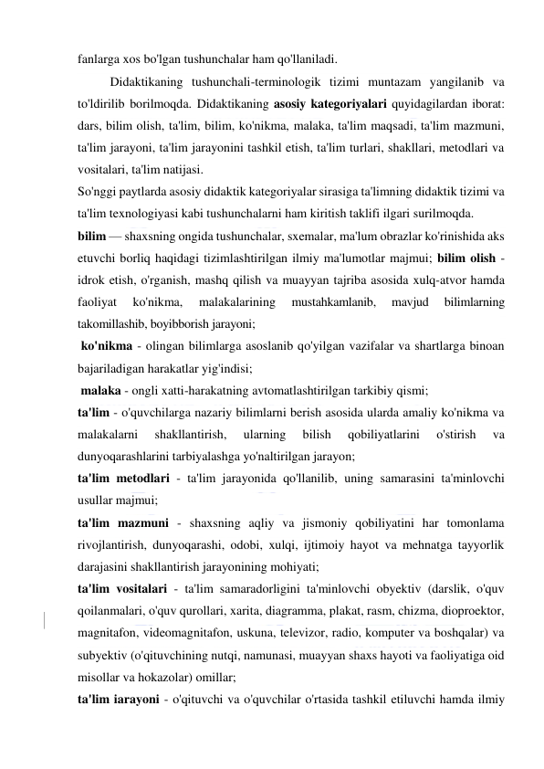  
 
fanlarga xos bo'lgan tushunchalar ham qo'llaniladi. 
Didaktikaning tushunchali-terminologik tizimi muntazam yangilanib va 
to'ldirilib borilmoqda. Didaktikaning asosiy kategoriyalari quyidagilardan iborat: 
dars, bilim olish, ta'lim, bilim, ko'nikma, malaka, ta'lim maqsadi, ta'lim mazmuni, 
ta'lim jarayoni, ta'lim jarayonini tashkil etish, ta'lim turlari, shakllari, metodlari va 
vositalari, ta'lim natijasi. 
So'nggi paytlarda asosiy didaktik kategoriyalar sirasiga ta'limning didaktik tizimi va 
ta'lim texnologiyasi kabi tushunchalarni ham kiritish taklifi ilgari surilmoqda. 
bilim — shaxsning ongida tushunchalar, sxemalar, ma'lum obrazlar ko'rinishida aks 
etuvchi borliq haqidagi tizimlashtirilgan ilmiy ma'lumotlar majmui; bilim olish - 
idrok etish, o'rganish, mashq qilish va muayyan tajriba asosida xulq-atvor hamda 
faoliyat 
ko'nikma, 
malakalarining 
mustahkamlanib, 
mavjud 
bilimlarning 
takomillashib, boyibborish jarayoni; 
 ko'nikma - olingan bilimlarga asoslanib qo'yilgan vazifalar va shartlarga binoan 
bajariladigan harakatlar yig'indisi; 
 malaka - ongli xatti-harakatning avtomatlashtirilgan tarkibiy qismi; 
ta'lim - o'quvchilarga nazariy bilimlarni berish asosida ularda amaliy ko'nikma va 
malakalarni 
shakllantirish, 
ularning 
bilish 
qobiliyatlarini 
o'stirish 
va 
dunyoqarashlarini tarbiyalashga yo'naltirilgan jarayon; 
ta'lim metodlari - ta'lim jarayonida qo'llanilib, uning samarasini ta'minlovchi 
usullar majmui; 
ta'lim mazmuni - shaxsning aqliy va jismoniy qobiliyatini har tomonlama 
rivojlantirish, dunyoqarashi, odobi, xulqi, ijtimoiy hayot va mehnatga tayyorlik 
darajasini shakllantirish jarayonining mohiyati; 
ta'lim vositalari - ta'lim samaradorligini ta'minlovchi obyektiv (darslik, o'quv 
qoilanmalari, o'quv qurollari, xarita, diagramma, plakat, rasm, chizma, dioproektor, 
magnitafon, videomagnitafon, uskuna, televizor, radio, komputer va boshqalar) va 
subyektiv (o'qituvchining nutqi, namunasi, muayyan shaxs hayoti va faoliyatiga oid 
misollar va hokazolar) omillar; 
ta'lim iarayoni - o'qituvchi va o'quvchilar o'rtasida tashkil etiluvchi hamda ilmiy 
