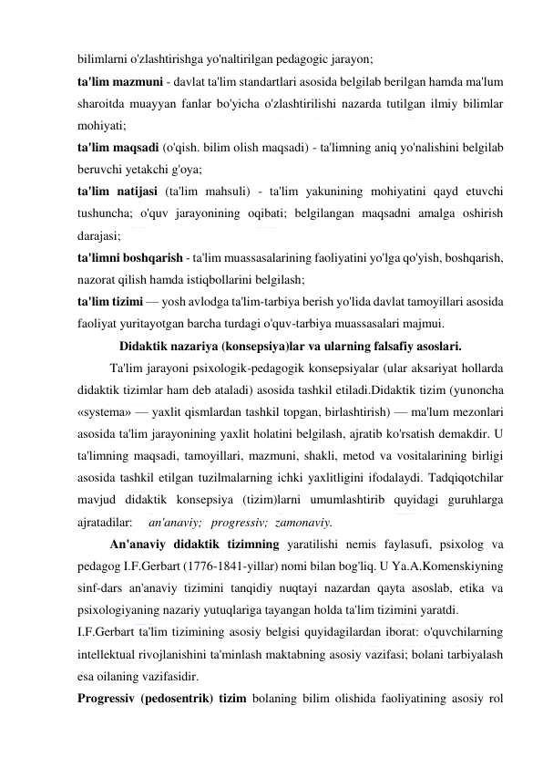  
 
bilimlarni o'zlashtirishga yo'naltirilgan pedagogic jarayon; 
ta'lim mazmuni - davlat ta'lim standartlari asosida belgilab berilgan hamda ma'lum 
sharoitda muayyan fanlar bo'yicha o'zlashtirilishi nazarda tutilgan ilmiy bilimlar 
mohiyati; 
ta'lim maqsadi (o'qish. bilim olish maqsadi) - ta'limning aniq yo'nalishini belgilab 
beruvchi yetakchi g'oya; 
ta'lim natijasi (ta'lim mahsuli) - ta'lim yakunining mohiyatini qayd etuvchi 
tushuncha; o'quv jarayonining oqibati; belgilangan maqsadni amalga oshirish 
darajasi; 
ta'limni boshqarish - ta'lim muassasalarining faoliyatini yo'lga qo'yish, boshqarish, 
nazorat qilish hamda istiqbollarini belgilash; 
ta'lim tizimi — yosh avlodga ta'lim-tarbiya berish yo'lida davlat tamoyillari asosida 
faoliyat yuritayotgan barcha turdagi o'quv-tarbiya muassasalari majmui. 
Didaktik nazariya (konsepsiya)lar va ularning falsafiy asoslari. 
Ta'lim jarayoni psixologik-pedagogik konsepsiyalar (ular aksariyat hollarda 
didaktik tizimlar ham deb ataladi) asosida tashkil etiladi.Didaktik tizim (yunoncha 
«systema» — yaxlit qismlardan tashkil topgan, birlashtirish) — ma'lum mezonlari 
asosida ta'lim jarayonining yaxlit holatini belgilash, ajratib ko'rsatish demakdir. U 
ta'limning maqsadi, tamoyillari, mazmuni, shakli, metod va vositalarining birligi 
asosida tashkil etilgan tuzilmalarning ichki yaxlitligini ifodalaydi. Tadqiqotchilar 
mavjud didaktik konsepsiya (tizim)larni umumlashtirib quyidagi guruhlarga 
ajratadilar:     an'anaviy;   progressiv;   zamonaviy. 
An'anaviy didaktik tizimning yaratilishi nemis faylasufi, psixolog va 
pedagog I.F.Gerbart (1776-1841-yillar) nomi bilan bog'liq. U Ya.A.Komenskiyning 
sinf-dars an'anaviy tizimini tanqidiy nuqtayi nazardan qayta asoslab, etika va 
psixologiyaning nazariy yutuqlariga tayangan holda ta'lim tizimini yaratdi. 
I.F.Gerbart ta'lim tizimining asosiy belgisi quyidagilardan iborat: o'quvchilarning 
intellektual rivojlanishini ta'minlash maktabning asosiy vazifasi; bolani tarbiyalash 
esa oilaning vazifasidir. 
Progressiv (pedosentrik) tizim bolaning bilim olishida faoliyatining asosiy rol 
