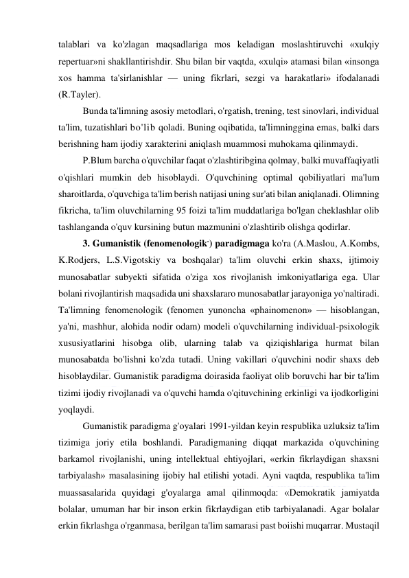  
 
talablari va ko'zlagan maqsadlariga mos keladigan moslashtiruvchi «xulqiy 
repertuar»ni shakllantirishdir. Shu bilan bir vaqtda, «xulqi» atamasi bilan «insonga 
xos hamma ta'sirlanishlar — uning fikrlari, sezgi va harakatlari» ifodalanadi 
(R.Tayler). 
Bunda ta'limning asosiy metodlari, o'rgatish, trening, test sinovlari, individual 
ta'lim, tuzatishlari bo'lib qoladi. Buning oqibatida, ta'limninggina emas, balki dars 
berishning ham ijodiy xarakterini aniqlash muammosi muhokama qilinmaydi. 
P.Blum barcha o'quvchilar faqat o'zlashtiribgina qolmay, balki muvaffaqiyatli 
o'qishlari mumkin deb hisoblaydi. O'quvchining optimal qobiliyatlari ma'lum 
sharoitlarda, o'quvchiga ta'lim berish natijasi uning sur'ati bilan aniqlanadi. Olimning 
fikricha, ta'lim oluvchilarning 95 foizi ta'lim muddatlariga bo'lgan cheklashlar olib 
tashlanganda o'quv kursining butun mazmunini o'zlashtirib olishga qodirlar.  
3. Gumanistik (fenomenologik-) paradigmaga ko'ra (A.Maslou, A.Kombs, 
K.Rodjers, L.S.Vigotskiy va boshqalar) ta'lim oluvchi erkin shaxs, ijtimoiy 
munosabatlar subyekti sifatida o'ziga xos rivojlanish imkoniyatlariga ega. Ular 
bolani rivojlantirish maqsadida uni shaxslararo munosabatlar jarayoniga yo'naltiradi. 
Ta'limning fenomenologik (fenomen yunoncha «phainomenon» — hisoblangan, 
ya'ni, mashhur, alohida nodir odam) modeli o'quvchilarning individual-psixologik 
xususiyatlarini hisobga olib, ularning talab va qiziqishlariga hurmat bilan 
munosabatda bo'lishni ko'zda tutadi. Uning vakillari o'quvchini nodir shaxs deb 
hisoblaydilar. Gumanistik paradigma doirasida faoliyat olib boruvchi har bir ta'lim 
tizimi ijodiy rivojlanadi va o'quvchi hamda o'qituvchining erkinligi va ijodkorligini 
yoqlaydi. 
Gumanistik paradigma g'oyalari 1991-yildan keyin respublika uzluksiz ta'lim 
tizimiga joriy etila boshlandi. Paradigmaning diqqat markazida o'quvchining 
barkamol rivojlanishi, uning intellektual ehtiyojlari, «erkin fikrlaydigan shaxsni 
tarbiyalash» masalasining ijobiy hal etilishi yotadi. Ayni vaqtda, respublika ta'lim 
muassasalarida quyidagi g'oyalarga amal qilinmoqda: «Demokratik jamiyatda 
bolalar, umuman har bir inson erkin fikrlaydigan etib tarbiyalanadi. Agar bolalar 
erkin fikrlashga o'rganmasa, berilgan ta'lim samarasi past boiishi muqarrar. Mustaqil 
