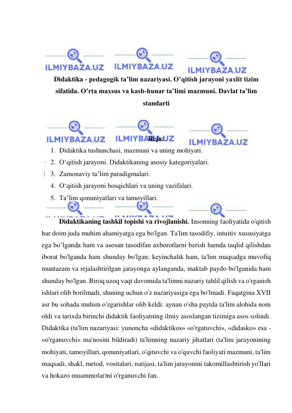  
 
 
 
 
 
Didaktika - pedagogik ta’lim nazariyasi. O’qitish jarayoni yaxlit tizim 
sifatida. O’rta maxsus va kasb-hunar ta’limi mazmuni. Davlat ta’lim 
standarti 
 
 
Reja: 
1. Didaktika tushunchasi, mazmuni va uning mohiyati.  
2. O‘qitish jarayoni. Didaktikaning asosiy kategoriyalari.  
3. Zamonaviy ta’lim paradigmalari.  
4. O‘qitish jarayoni bosqichlari va uning vazifalari.  
5. Ta’lim qonuniyatlari va tamoyillari.  
 
Didaktikaning tashkil topishi va rivojlanishi. Insonning faoliyatida o'qitish 
har doim juda muhim ahamiyatga ega bo'lgan. Ta'lim tasodifiy, intuitiv xususiyatga 
ega bo’lganda ham va asosan tasodifan axborotlarni berish hamda taqlid qilishdan 
iborat bo'lganda ham shunday bo'lgan; keyinchalik ham, ta'lim maqsadga muvofiq 
muntazam va rejalashtirilgan jarayonga aylanganda, maktab paydo bo'lganida ham 
shunday bo'lgan. Biroq uzoq vaqt davomida ta'limni nazariy tahlil qilish va o'rganish 
ishlari olib borilmadi, shuning uchun o'z nazariyasiga ega bo'lmadi. Faqatgina XVII 
asr bu sohada muhim o'zgarishlar olib keldi: aynan o'sha paytda ta'lim alohida nom 
oldi va tarixda birinchi didaktik faoliyatning ilmiy asoslangan tizimiga asos solindi. 
Didaktika (ta'lim nazariyasi: yunoncha «didaktikos» «o'rgatuvchi», «didasko» esa - 
«o'rganuvchi» ma'nosini bildiradi) ta'limning nazariy jihatlari (ta'lim jarayonining 
mohiyati, tamoyillari, qonuniyatlari, o'qituvchi va o'quvchi faoliyati mazmuni, ta'lim 
maqsadi, shakl, metod, vositalari, natijasi, ta'lim jarayonini takomillashtirish yo'llari 
va hokazo muammolar)ni o'rganuvchi fan. 
