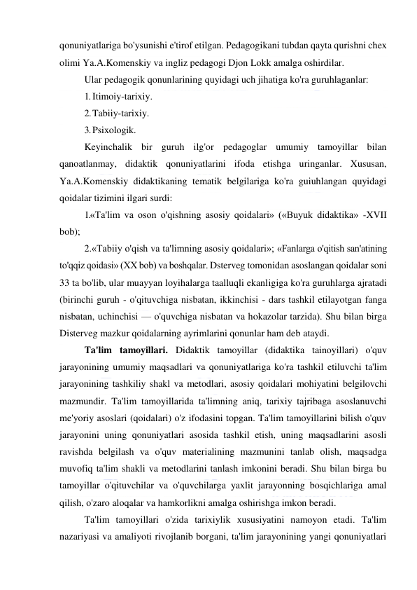  
 
qonuniyatlariga bo'ysunishi e'tirof etilgan. Pedagogikani tubdan qayta qurishni chex 
olimi Ya.A.Komenskiy va ingliz pedagogi Djon Lokk amalga oshirdilar. 
Ular pedagogik qonunlarining quyidagi uch jihatiga ko'ra guruhlaganlar: 
1. Itimoiy-tarixiy. 
2. Tabiiy-tarixiy. 
3. Psixologik. 
Keyinchalik bir guruh ilg'or pedagoglar umumiy tamoyillar bilan 
qanoatlanmay, didaktik qonuniyatlarini ifoda etishga uringanlar. Xususan, 
Ya.A.Komenskiy didaktikaning tematik belgilariga ko'ra guiuhlangan quyidagi 
qoidalar tizimini ilgari surdi: 
1.«Ta'lim va oson o'qishning asosiy qoidalari» («Buyuk didaktika» -XVII 
bob); 
2.«Tabiiy o'qish va ta'limning asosiy qoidalari»; «Fanlarga o'qitish san'atining 
to'qqiz qoidasi» (XX bob) va boshqalar. Dsterveg tomonidan asoslangan qoidalar soni 
33 ta bo'lib, ular muayyan loyihalarga taalluqli ekanligiga ko'ra guruhlarga ajratadi 
(birinchi guruh - o'qituvchiga nisbatan, ikkinchisi - dars tashkil etilayotgan fanga 
nisbatan, uchinchisi — o'quvchiga nisbatan va hokazolar tarzida). Shu bilan birga 
Disterveg mazkur qoidalarning ayrimlarini qonunlar ham deb ataydi. 
Ta'lim tamoyillari. Didaktik tamoyillar (didaktika tainoyillari) o'quv 
jarayonining umumiy maqsadlari va qonuniyatlariga ko'ra tashkil etiluvchi ta'lim 
jarayonining tashkiliy shakl va metodlari, asosiy qoidalari mohiyatini belgilovchi 
mazmundir. Ta'lim tamoyillarida ta'limning aniq, tarixiy tajribaga asoslanuvchi 
me'yoriy asoslari (qoidalari) o'z ifodasini topgan. Ta'lim tamoyillarini bilish o'quv 
jarayonini uning qonuniyatlari asosida tashkil etish, uning maqsadlarini asosli 
ravishda belgilash va o'quv materialining mazmunini tanlab olish, maqsadga 
muvofiq ta'lim shakli va metodlarini tanlash imkonini beradi. Shu bilan birga bu 
tamoyillar o'qituvchilar va o'quvchilarga yaxlit jarayonning bosqichlariga amal 
qilish, o'zaro aloqalar va hamkorlikni amalga oshirishga imkon beradi. 
Ta'lim tamoyillari o'zida tarixiylik xususiyatini namoyon etadi. Ta'lim 
nazariyasi va amaliyoti rivojlanib borgani, ta'lim jarayonining yangi qonuniyatlari 
