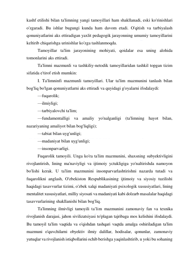  
 
kashf etilishi bilan ta'limning yangi tamoyillari ham shakllanadi, eski ko'rinishlari 
o'zgaradi. Bu ishlar bugungi kunda ham davom etadi. O'qitish va tarbiyalash 
qonuniyatlarini aks ettiradigan yaxlit pedagogik jarayonning umumiy tamoyillarini 
keltirib chiqarishga urinishlar ko'zga tashlanmoqda. 
Tamoyillar ta'lim jarayonining mohiyati, qoidalar esa uning alohida 
tomonlarini aks ettiradi. 
Ta'limni mazmunli va tashkiliy-netodik tamoyillaridan tashkil topgan tizim 
sifatida e'tirof etish mumkin: 
I. Ta'limninfi mazmunli tamoyillari. Ular ta'lim mazmunini tanlash bilan 
bog'liq bo'lgan qonuniyatlarni aks ettiradi va quyidagi g'oyalarni ifodalaydi: 
—fuqarolik; 
—ilmiyligi; 
—tarbiyalovchi ta'lim; 
—fundamentalligi va amaliy yo'nalganligi (ta'limning hayot bilan, 
nazariyaning amaliyot bilan bog'liqligi); 
—tabiat bilan uyg'unligi; 
—madaniyat bilan uyg'unligi; 
—insonparvarligi. 
Fuqarolik tamoyili. Unga ko'ra ta'lim mazmunini, shaxsning subyektivligini 
rivojlantirish, lining ma'naviyligi va ijtimoiy yctukligiga yo'naltirishda namoyon 
bo'lishi kerak. U ta'lim mazmunini insonparvarlashtirishni nazarda tutadi va 
fuqarolikni anglash, O'zbekiston Respublikasining ijtimoiy va siyosiy tuzilishi 
haqidagi tasavvurlar tizimi, o'zbek xalqi madaniyati psixologik xususiyatlari, lining 
mentalitet xususiyatlari, milliy siyosati va madaniyati kabi dolzarb masalalar haqidagi 
tasavvurlarining shakllanishi bilan bog'liq. 
Ta'limning ilmivligi tamoyili ta'lim mazmunini zamonaviy fan va texnika 
rivojlanish darajasi, jahon sivilizatsiyasi to'plagan tajribaga mos kelishini ifodalaydi. 
Bu tamoyil ta'lim vaqtida va o'qishdan tashqari vaqtda amalga oshiriladigan ta'lim 
mazmuni o'quvchilarni obyektiv ilmiy dalillar, hodisalar, qonunlar, zamonaviy 
yutuqlar va rivojlanish istiqbollarini ochib berishga yaqinlashtirib, u yoki bu sohaning 
