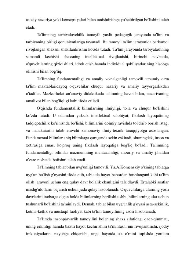  
 
asosiy nazariya yoki konsepsiyalari bilan tanishtirishga yo'naltirilgan bo'lishini talab 
etadi. 
Ta'limning; tarbivalovchilik tamoyili yaxlit pedagogik jarayonda ta'lim va 
tarbiyaning birligi qonuniyatlariga tayanadi. Bu tamoyil ta'lim jarayonida barkamol 
rivojlangan shaxsni shakllantirishni ko'zda tutadi. Ta'lim jarayonida tarbiyalashning 
samarali 
kechishi 
shaxsning 
intellektual 
rivojlanishi, 
birinchi 
navbatda, 
o'quvchilarning qiziqishlari, idrok etish hamda individual qobiliyatlarining hisobga 
olinishi bilan bog'liq. 
Ta'limning fundamentalligi va amaliy vo'nalganligi tamovili umumiy o'rta 
ta'lim maktablaridayoq o'quvchilar chuqur nazariy va amaliy tayyorgarlikdan 
o'tadilar. Mazkurholat an'anaviy didaktikada ta'limning havot bilan, nazarivaning 
amalivot bilan bog'liqligi kabi ifoda etiladi. 
O'qishda fundamentallik bilimlarning ilmiyligi, to'la va chuqur bo'lishini 
ko'zda tutadi. U odamdan yuksak intellektual salohiyat, fikrlash layoqatining 
tadqiqotchilik ko'rinishda bo'lishi, bilimlarini doimiy ravishda to'ldirib borish istagi 
va maiakaiarini talab etuvchi zamonaviy ilmiy-texnik taraqqiyotga asoslangan. 
Fundamental bilimlar aniq bilimlarga qaraganda sekin eskiradi, shuningdek, inson va 
xotirasiga emas, ko'proq uning fikrlash layoqatiga bog'liq bo'ladi. Ta'limning 
fundamentalligi bilimlar mazmunining muntazamligi, nazariy va amaliy jihatdan 
o'zaro nisbatda boiishni talab etadi. 
Ta'limning tabiat bilan uvg'unligi tamovili. Ya.A.Komenskiy o'zining tabiatga 
uyg'un bo'lish g'oyasini ifoda etib, tabiatda hayot bahordan boshlangani kabi ta'lim 
olish jarayoni uchun eng qulay davr bolalik ekanligini ta'kidlaydi. Ertalabki soatlar 
mashg'ulotlarni bajarish uchun juda qulay hisoblanadi. O'quvchilarga ularning yosh 
davrlarini inobatga olgan holda bilimlarning berilishi ushbu bilimlarning ular uchun 
tushunarli bo'lishini ta'minlaydi. Demak, tabiat bilan uyg'unlik g'oyasi asta-sekinlik, 
ketma-ketlik va mustaqil faoliyat kabi ta'lim tamoyilining asosi hisoblanadi. 
Ta'limda insonparvarlik tamoyilini bolaning shaxs sifatidagi qadr-qimmati, 
uning erkinligi hamda baxtli hayot kechirishini ta'minlash, uni rivojlantirishi, ijodiy 
imkoniyatlarini ro'yobga chiqarishi, unga hayotda o'z o'rnini topishda yordam 
