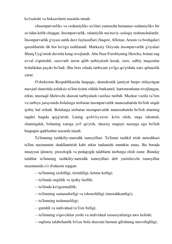  
 
ko'rsatishi va hokazolarni nazarda tutadi. 
«Insonparvarlik» va «odamiylik» so'zlari yunoncha humanus «odamiylik» bir 
so'zdan kelib chiqqan. Insonparvarlik, odamiylik ma'naviy-axloqiy tushunchalardir. 
Insonparvarlik g'oyasi antik davr faylasuflari (Suqrot, Aflotun, Arastu va boshqalar) 
qarashlarida ilk bor ko'zga tashlanadi. Markaziy Osiyoda insonparvarlik g'oyalari 
Sharq Uyg'onish davrida keng rivojlandi. Abu Nasr Forobiyning fikricha, bolani eng 
avval o'qimishli, saxovatli inson qilib tarbiyalash kerak, zero, salbiy nuqsonlar 
bolalikdan paydo bo'ladi. Shu bois oilada tarbiyani yo'lga qo'yishda xato qilmaslik 
zarur. 
O'zbekiston Respublikasida huquqiy, demokratik jamiyat barpo etilayotgan 
mavjud sharoitda uzluksiz ta'lim tizimi oldida barkamol, hartomonlama rivojlangan, 
erkin, mustaqil fikrlovchi shaxsni tarbiyalash vazifasi turibdi. Mazkur vazifa ta'lim 
va tarbiya jarayonida bolalarga nisbatan insonparvarlik munosabatida bo'lish orqali 
ijobiy hal etiladi. Bolalarga nisbatan insonparvaiiik munosabatida bo'lish ularning 
taqdiri haqida qayg'urish, Lining qobiliyatini ko'ra olish, unga ishonish, 
sliuningdek, bolaning xatoga yo'l qo'yish, shaxsiy nuqtayi nazarga ega bo'lish 
huquqini qadrlashni nazarda tutadi. 
Ta'limning tashkiliy-metodik tamoyillari. Ta'limni tashkil etish metodikasi 
ta'Iim mazmunini shakllantirish kabi erkin tanlanishi mumkin emas. Bu borada 
muayyan ijtimoiy, psixologik va pedagogik talablarni inobatga olish zarur. Bunday 
talablar ta'limning tashkiliy-metodik tamoyillari deb yuritiluvchi tamoyillar 
mazmunida o'z ifodasini topgan: 
—ta'limning izchilligi, tizimliligi, ketma-ketligi; 
—ta'limda onglilik va ijodiy faollik; 
—ta'limda ko'rgazmalilik; 
—ta'limning samaradorligi va ishonchliligi (mustahkamligi); 
—ta'limning tushunarliligi; 
—guruhli va individual ta'Iim birligi; 
—ta'limning o'quvchilar yoshi va individual xususiyatlariga mos kelishi; 
—oqilona talabchanlik bilan bola shaxsini hurmat qilishning muvofiqliligi; 
