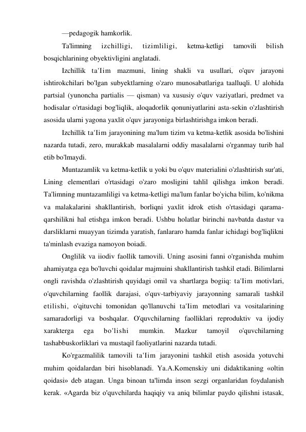  
 
—pedagogik hamkorlik. 
Ta'limning 
izchilligi, 
tizimliligi, 
ketma-ketligi 
tamovili 
bilish 
bosqichlarining obyektivligini anglatadi. 
Izchillik ta'Iim mazmuni, lining shakli va usullari, o'quv jarayoni 
ishtirokchilari bo'lgan subyektlarning o'zaro munosabatlariga taalluqli. U alohida 
partsial (yunoncha partialis — qisman) va xususiy o'quv vaziyatlari, predmet va 
hodisalar o'rtasidagi bog'liqlik, aloqadorlik qonuniyatlarini asta-sekin o'zlashtirish 
asosida ularni yagona yaxlit o'quv jarayoniga birlashtirishga imkon beradi. 
Izchillik ta'Iim jarayonining ma'lum tizim va ketma-ketlik asosida bo'lishini 
nazarda tutadi, zero, murakkab masalalarni oddiy masalalarni o'rganmay turib hal 
etib bo'lmaydi. 
Muntazamlik va ketma-ketlik u yoki bu o'quv materialini o'zlashtirish sur'ati, 
Lining elementlari o'rtasidagi o'zaro mosligini tahlil qilishga imkon beradi. 
Ta'limning muntazamliligi va ketma-ketligi ma'lum fanlar bo'yicha bilim, ko'nikma 
va malakalarini shakllantirish, borliqni yaxlit idrok etish o'rtasidagi qarama-
qarshilikni hal etishga imkon beradi. Ushbu holatlar birinchi navbatda dastur va 
darsliklarni muayyan tizimda yaratish, fanlararo hamda fanlar ichidagi bog'liqlikni 
ta'minlash evaziga namoyon boiadi. 
Onglilik va iiodiv faollik tamovili. Uning asosini fanni o'rganishda muhim 
ahamiyatga ega bo'luvchi qoidalar majmuini shakllantirish tashkil etadi. Bilimlarni 
ongli ravishda o'zlashtirish quyidagi omil va shartlarga bogiiq: ta'Iim motivlari, 
o'quvchilarning faollik darajasi, o'quv-tarbiyaviy jarayonning samarali tashkil 
etilishi, o'qituvchi tomonidan qo'llanuvchi ta'Iim metodlari va vositalarining 
samaradorligi va boshqalar. O'quvchilarning faolliklari reproduktiv va ijodiy 
xarakterga 
ega 
bo'lishi 
mumkin. 
Mazkur 
tamoyil 
o'quvchilarning 
tashabbuskorliklari va mustaqil faoliyatlarini nazarda tutadi. 
Ko'rgazmalilik tamovili ta'Iim jarayonini tashkil etish asosida yotuvchi 
muhim qoidalardan biri hisoblanadi. Ya.A.Komenskiy uni didaktikaning «oltin 
qoidasi» deb atagan. Unga binoan ta'limda inson sezgi organlaridan foydalanish 
kerak. «Agarda biz o'quvchilarda haqiqiy va aniq bilimlar paydo qilishni istasak, 
