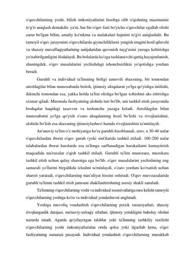  
 
o'quvchilarning yoshi, bilish imkoniyatlarini hisobga olib o'qishning mazmunini 
to'g'ri aniqlash demakdir, ya'ni, har bir o'quv fani bo'yicha o'quvchilar egallab olishi 
zarur bo'lgan bilim, amaliy ko'nikma va malakalari hajmini to'g'ri aniqlashdir. Bu 
tamoyil o'quv jarayonini o'quvchilarda qiyinchiliklarni yengish istagini hosil qiluvchi 
va shaxsiy muvaffaqiyatlarining natijalaridan quvonish tuyg'usini yuzaga keltirishga 
yo'naltirilganligini ifodalaydi. Bu bolalarda ko'zga tashlanuvchi qattiq hayajonlanish, 
shuningdek, o'quv masalalarini yechishdagi ishonchsizlikni yo'qotishga yordam 
beradi. 
Guruhli va individual ta'limning birligi tamovili shaxsning, bir tomondan 
atrofdagilar bilan munosabatda boiish, ijtimoiy aloqalarni yo'lga qo'yishga intilishi, 
ikkinchi tomondan esa, yakka holda ta'lim olishga bo'lgan xohishini aks ettirishga 
xizmat qiladi. Muomala faoliyatning alohida turi bo'lib, uni tashkil etish jarayonida 
boshqalar haqidagi tasavvur va tushuncha yuzaga keladi. Atrofdagilar bilan 
munosabatni yo'lga qo'yish o'zaro aloqalarning hosil bo'lishi va rivojlanishini, 
alohida bo'lish esa shaxsning ijtimoiylashuvi hamda rivojlanishini ta'minlaydi. 
An'anaviy ta'lim o'z mohiyatiga ko'ra guruhli hisoblanadi, zero, u 30-40 nafar 
o'quvchilardan iborat o'quv guruh (yoki sinf)larida tashkil etiladi. 100-200 nafar 
talabalardan iborat kurslarda esa ta'limga sarflanadigan harakatlarni kamaytirish 
maqsadida ma'ruzalar o'qish tashkil etiladi. Guruhli ta'lim munozara, muzokara 
tashkil etish uchun qulay sharoitga ega bo'lib, o'quv masalalarini yechishning eng 
samarali yo'llarini birgalikda izlashni ta'minlaydi, o'zaro yordam ko'rsatish uchun 
sharoit yaratadi, o'quvchilarning mas'uliyat hissini oshiradi. O'quv muvssasalarida 
guruhli ta'limni tashkil etish jamoani shakllantirishning asosiy shakli sanaladi. 
Ta'limning o'quvchilarning voshi va individual xususivatlariga mos kelishi tamoyiii 
o'quvchilarning yoshiga ko'ra va individual yondashuvni anglatadi. 
Yoshiga muvofiq vondashish o'quvchilarning psixik xususiyatlari, shaxsiy 
rivojlanganlik darajasi, ma'naviy-axloqiy sifatlari, ijtimoiy yetukligini baholay olishni 
nazarda tutadi. Agarda qo'yilayotgan talablar yoki ta'limning tashkiliy tuzilishi 
o'quvchilarning yoshi imkoniyatlaridan ortda qolsa yoki ilgarilab ketsa, o'quv 
faoliyatining samarasi pasayadi. Individual yondashish o'quvchilarning murakkab 
