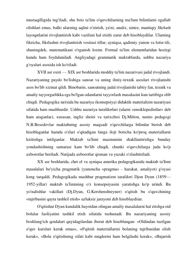  
 
mustaqilligida tug'iladi, shu bois ta'lim o'quvchilarning ma'lum bilimlarni egallab 
olishlari emas, balki ularning aqlini o'stirish, ya'ni, analiz, sintez, mantiqiy fikrlash 
layoqatlarini rivojlantirish kabi vazifani hal etishi zarur deb hisoblaydilar. Ularning 
fikricha, fikrlashni rivojlantirish vositasi tillar, ayniqsa, qadimiy yunon va lotin tili, 
shuningdek, matematikani o'rganish lozim. Formal ta'lim elementlaridan hozirgi 
kunda ham foydalaniladi. Angliyadagi grammatik maktablarda, ushbu nazariya 
g'oyalari asosida ish ko'riladi. 
XVII asr oxiri — XIX asr boshlarida moddiy ta'lim nazarivasi jadal rivojlandi. 
Nazariyaning paydo bo'lishiga sanoat va uning ilmiy-texnik asoslari rivojlanishi 
asos bo'lib xizmat qildi. Binobarin, sanoatning jadal rivojlanishi tabiiy fan, texnik va 
amaliy tayyorgarlikka ega bo'lgan odamlarni tayyorlash masalasini kun tartibiga olib 
chiqdi. Pedagogika tarixida bu nazariya (konsepsiya) didaktik materializm nazariyasi 
sifatida ham mashhurdir. Ushbu nazariya tarafdorlari (ularni «ensiklopedistlar» deb 
ham ataganlar), xususan, ingliz shoiri va tarixchisi Dj.Milton, nemis pedagogi 
N.B.Besedovlar maktabning asosiy maqsadi o'quvchilarga bilimlar berish deb 
hisoblaganlar hamda o'zlari o'qitadigan fanga iloji boricha ko'proq materiallarni 
kiritishga intilganlar. Maktab ta'Iimi mazmunini shakllantirishga bunday 
yondashishning samarasi kam bo'lib chiqdi, chunki o'quvchilarga juda ko'p 
axborotlar beriladi. Natijada axborotlar qisman va yuzaki o'zlashtiriladi. 
XX asr boshlarida, chet el va ayniqsa amerika pedagogikasida maktab ta'Iimi 
masalalari bo'yicha pragmatik (yunoncha «pragma» - harakat, amaliyot) g'oyasi 
keng tarqaldi. Pedagogikada mashhur pragmatizm tarafdori Djon Dyun (1859— 
1952-yillar) maktab ta'limining o'z konsepsiyasini yaratishga ko'p urindi. Bu 
yo'nalishlar vakillari (Dj.Dyun, G.Kershenshteyner) o'qitish bu o'quvchining 
«tajribasini qayta tashkil etish» uzluksiz jarayoni deb hisoblaydiiar. 
O'qitishni Dyun kundalik hayotdan olingan amaliy masalalarni hal etishga oid 
bolalar faoliyatini tashkil etish sifatida tushunadi. Bu nazariyaning asosiy 
boshlang'ich qoidalari quyidagilardan iborat deb hisoblangan: «Oldindan tuzilgan 
o'quv kurslari kerak emas», «0'qitish materiallarini bolaning tajribasidan olish 
kerak», «Bola o'qitishning sifati kabi miqdorini ham belgilashi kerak», «Bajarish 
