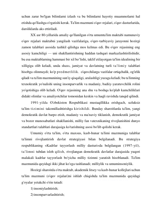  
 
uchun zarur bo'lgan bilimlarni izlash va bu bilimlarni hayotiy muammolarni hal 
etishda qo'llashga o'rgatishi kerak. Ta'lim mazmuni o'quv rejalari, o'quv dasturlarida, 
darsliklarda aks ettiriladi. 
XX asr 80-yillarida amaliy qo'llanilgan o'rta umumta'lim maktabi namunaviy 
o'quv rejalari maktabni yangilash vazifalariga, o'quv-tarbiyaviy jarayonni hozirgi 
zamon talablari asosida tashkil qilishga mos kelmas edi. Bu o'quv rejasining eng 
asosiy kamchiligi — uni shakllantirishning haddan tashqari markazlashtirilishidir, 
bu esa maktablarning hammasi bir xil bo’lishi, taklif etilayotgan ta'lim idealining bir 
xilligiga olib keladi, unda shaxs, jamiyat va davlatning turli ta'limiy talablari 
hisobga olinmaydi; ko'p predmetlilik. o'quvchilarga vazifalar ortiqchalik, og'irlik 
qiladi va ta'lim mazmunining sun'iy qisqaligi, aralashligi yuzaga keladi; bu ta'limning 
texnokratik yo'nalishi uning insonparvarlik va madaniy, badiiy-yaratuvchilik rolini 
yo'qotishiga olib keladi. O'quv rejasining ana shu va boshqa ko'plab kamchiliklari 
didakt olimlar va amaliyotchilar tomonidan keskin va haqli ravishda tanqid qilindi. 
1991-yilda O'zbekiston Respublikasi mustaqillikka erishgach, uzluksiz 
ta'lim tizimini takomillashtirishga kirishildi. Bunday sharoitlarda ta'lim, yangi 
demokratik davlat barpo etish, madaniy va ma'naviy tiklanish, demokratik jamiyat 
va bozor munosabatlari shakllanishi, milliy fan vatexnikaning rivojlanishini dunyo 
standartlari talablari darajasiga ko'tarishning asosi bo'lib qolishi kerak. 
Umumiy o'rta ta'lim, o'rta maxsus, kasb-hunar ta'limi mazmuniga talablar 
ta'limni rivojlantirish davlat strategiyasi bilan belgilanadi. Bu strategiya 
respublikaning «Kadrlar tayyorlash milliy dasturi»da belgilangan (1997-yil), 
ta'limni tubdan isloh qilish, rivojlangan demokratik davlatlar darajasida yuqori 
malakali kadrlar tayyorlash bo'yicha milliy tizimni yaratish hisoblanadi. Ta'lim 
mazmunida quyidagi ikki jihat ko'zga tashlanadi; milliylik va umuminsoniylik. 
Hozirgi sharoitda o'rta maktab, akademik litsey va kasb-hunar kollejlari uchun 
ta'lim mazmuni (o'quv rejalari)ni ishlab chiqishda ta'lim mazmunida quyidagi 
g'oyalar yetakchi o'rin tutadi: 
1) insoniylashtirish; 
2) insonparvarlashtirish; 
