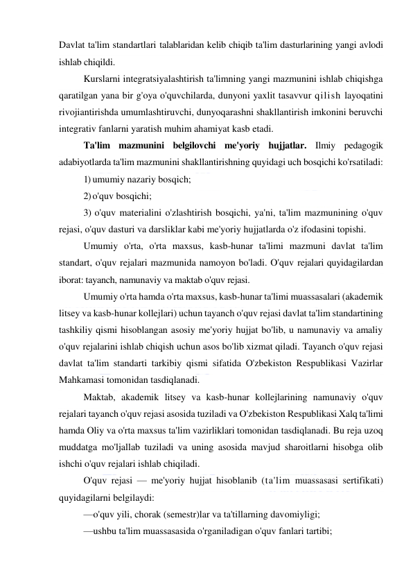  
 
Davlat ta'lim standartlari talablaridan kelib chiqib ta'lim dasturlarining yangi avlodi 
ishlab chiqildi. 
Kurslarni integratsiyalashtirish ta'limning yangi mazmunini ishlab chiqishga 
qaratilgan yana bir g'oya o'quvchilarda, dunyoni yaxlit tasavvur qilish layoqatini 
rivojiantirishda umumlashtiruvchi, dunyoqarashni shakllantirish imkonini beruvchi 
integrativ fanlarni yaratish muhim ahamiyat kasb etadi. 
Ta'lim mazmunini belgilovchi me'yoriy hujjatlar. Ilmiy pedagogik 
adabiyotlarda ta'lim mazmunini shakllantirishning quyidagi uch bosqichi ko'rsatiladi: 
1) umumiy nazariy bosqich; 
2) o'quv bosqichi; 
3) o'quv materialini o'zlashtirish bosqichi, ya'ni, ta'lim mazmunining o'quv 
rejasi, o'quv dasturi va darsliklar kabi me'yoriy hujjatlarda o'z ifodasini topishi. 
Umumiy o'rta, o'rta maxsus, kasb-hunar ta'limi mazmuni davlat ta'lim 
standart, o'quv rejalari mazmunida namoyon bo'ladi. O'quv rejalari quyidagilardan 
iborat: tayanch, namunaviy va maktab o'quv rejasi. 
Umumiy o'rta hamda o'rta maxsus, kasb-hunar ta'limi muassasalari (akademik 
litsey va kasb-hunar kollejlari) uchun tayanch o'quv rejasi davlat ta'lim standartining 
tashkiliy qismi hisoblangan asosiy me'yoriy hujjat bo'lib, u namunaviy va amaliy 
o'quv rejalarini ishlab chiqish uchun asos bo'lib xizmat qiladi. Tayanch o'quv rejasi 
davlat ta'lim standarti tarkibiy qismi sifatida O'zbekiston Respublikasi Vazirlar 
Mahkamasi tomonidan tasdiqlanadi. 
Maktab, akademik litsey va kasb-hunar kollejlarining namunaviy o'quv 
rejalari tayanch o'quv rejasi asosida tuziladi va O'zbekiston Respublikasi Xalq ta'limi 
hamda Oliy va o'rta maxsus ta'lim vazirliklari tomonidan tasdiqlanadi. Bu reja uzoq 
muddatga mo'ljallab tuziladi va uning asosida mavjud sharoitlarni hisobga olib 
ishchi o'quv rejalari ishlab chiqiladi. 
O'quv rejasi — me'yoriy hujjat hisoblanib (ta'lim muassasasi sertifikati) 
quyidagilarni belgilaydi: 
—o'quv yili, chorak (semestr)lar va ta'tillarning davomiyligi; 
—ushbu ta'lim muassasasida o'rganiladigan o'quv fanlari tartibi; 
