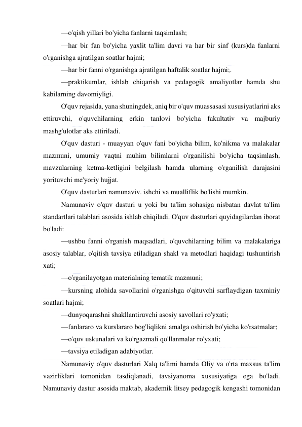  
 
—o'qish yillari bo'yicha fanlarni taqsimlash; 
—har bir fan bo'yicha yaxlit ta'lim davri va har bir sinf (kurs)da fanlarni 
o'rganishga ajratilgan soatlar hajmi; 
—har bir fanni o'rganishga ajratilgan haftalik soatlar hajmi;. 
—praktikumlar, ishlab chiqarish va pedagogik amaliyotlar hamda shu 
kabilarning davomiyligi. 
O'quv rejasida, yana shuningdek, aniq bir o'quv muassasasi xususiyatlarini aks 
ettiruvchi, o'quvchilarning erkin tanlovi bo'yicha fakultativ va majburiy 
mashg'ulotlar aks ettiriladi. 
O'quv dasturi - muayyan o'quv fani bo'yicha bilim, ko'nikma va malakalar 
mazmuni, umumiy vaqtni muhim bilimlarni o'rganilishi bo'yicha taqsimlash, 
mavzularning ketma-ketligini belgilash hamda ularning o'rganilish darajasini 
yorituvchi me'yoriy hujjat. 
O'quv dasturlari namunaviv. ishchi va mualliflik bo'lishi mumkin. 
Namunaviv o'quv dasturi u yoki bu ta'lim sohasiga nisbatan davlat ta'lim 
standartlari talablari asosida ishlab chiqiladi. O'quv dasturlari quyidagilardan iborat 
bo'ladi: 
—ushbu fanni o'rganish maqsadlari, o'quvchilarning bilim va malakalariga 
asosiy talablar, o'qitish tavsiya etiladigan shakl va metodlari haqidagi tushuntirish 
xati; 
—o'rganilayotgan materialning tematik mazmuni; 
—kursning alohida savollarini o'rganishga o'qituvchi sarflaydigan taxminiy 
soatlari hajmi; 
—dunyoqarashni shakllantiruvchi asosiy savollari ro'yxati; 
—fanlararo va kurslararo bog'liqlikni amalga oshirish bo'yicha ko'rsatmalar; 
—o'quv uskunalari va ko'rgazmali qo'llanmalar ro'yxati; 
—tavsiya etiladigan adabiyotlar. 
Namunaviy o'quv dasturlari Xalq ta'limi hamda Oliy va o'rta maxsus ta'lim 
vazirliklari tomonidan tasdiqlanadi, tavsiyanoma xususiyatiga ega bo'ladi. 
Namunaviy dastur asosida maktab, akademik litsey pedagogik kengashi tomonidan 
