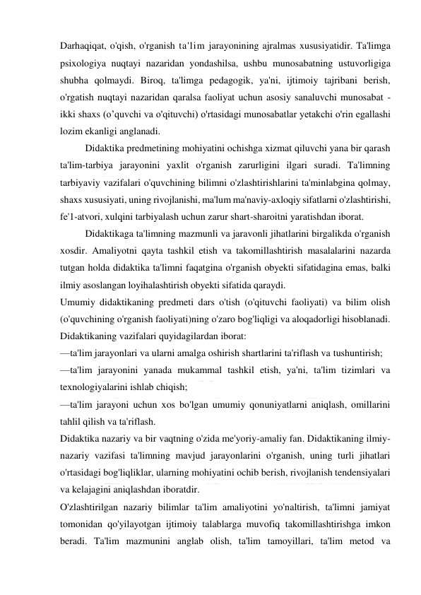  
 
Darhaqiqat, o'qish, o'rganish ta'lim jarayonining ajralmas xususiyatidir. Ta'limga 
psixologiya nuqtayi nazaridan yondashilsa, ushbu munosabatning ustuvorligiga 
shubha qolmaydi. Biroq, ta'limga pedagogik, ya'ni, ijtimoiy tajribani berish, 
o'rgatish nuqtayi nazaridan qaralsa faoliyat uchun asosiy sanaluvchi munosabat - 
ikki shaxs (o’quvchi va o'qituvchi) o'rtasidagi munosabatlar yetakchi o'rin egallashi 
lozim ekanligi anglanadi. 
Didaktika predmetining mohiyatini ochishga xizmat qiluvchi yana bir qarash 
ta'lim-tarbiya jarayonini yaxlit o'rganish zarurligini ilgari suradi. Ta'limning 
tarbiyaviy vazifalari o'quvchining bilimni o'zlashtirishlarini ta'minlabgina qolmay, 
shaxs xususiyati, uning rivojlanishi, ma'lum ma'naviy-axloqiy sifatlarni o'zlashtirishi, 
fe'1-atvori, xulqini tarbiyalash uchun zarur shart-sharoitni yaratishdan iborat. 
Didaktikaga ta'limning mazmunli va jaravonli jihatlarini birgalikda o'rganish 
xosdir. Amaliyotni qayta tashkil etish va takomillashtirish masalalarini nazarda 
tutgan holda didaktika ta'limni faqatgina o'rganish obyekti sifatidagina emas, balki 
ilmiy asoslangan loyihalashtirish obyekti sifatida qaraydi. 
Umumiy didaktikaning predmeti dars o'tish (o'qituvchi faoliyati) va bilim olish 
(o'quvchining o'rganish faoliyati)ning o'zaro bog'liqligi va aloqadorligi hisoblanadi. 
Didaktikaning vazifalari quyidagilardan iborat: 
—ta'lim jarayonlari va ularni amalga oshirish shartlarini ta'riflash va tushuntirish; 
—ta'lim jarayonini yanada mukammal tashkil etish, ya'ni, ta'lim tizimlari va 
texnologiyalarini ishlab chiqish; 
—ta'lim jarayoni uchun xos bo'lgan umumiy qonuniyatlarni aniqlash, omillarini 
tahlil qilish va ta'riflash. 
Didaktika nazariy va bir vaqtning o'zida me'yoriy-amaliy fan. Didaktikaning ilmiy-
nazariy vazifasi ta'limning mavjud jarayonlarini o'rganish, uning turli jihatlari 
o'rtasidagi bog'liqliklar, ularning mohiyatini ochib berish, rivojlanish tendensiyalari 
va kelajagini aniqlashdan iboratdir. 
O'zlashtirilgan nazariy bilimlar ta'lim amaliyotini yo'naltirish, ta'limni jamiyat 
tomonidan qo'yilayotgan ijtimoiy talablarga muvofiq takomillashtirishga imkon 
beradi. Ta'lim mazmunini anglab olish, ta'lim tamoyillari, ta'lim metod va 
