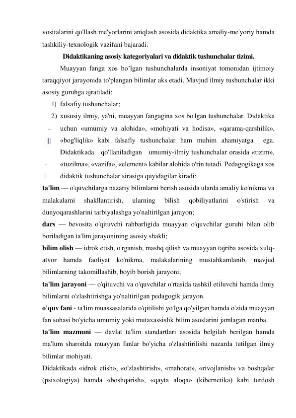  
 
vositalarini qo'llash me'yorlarini aniqlash asosida didaktika amaliy-me'yoriy hamda 
tashkiliy-texnologik vazifani bajaradi. 
Didaktikaning asosiy kategoriyalari va didaktik tushunchalar tizimi. 
Muayyan fanga xos bo’lgan tushunchalarda insoniyat tomonidan ijtimoiy 
taraqqiyot jarayonida to'plangan bilimlar aks etadi. Mavjud ilmiy tushunchalar ikki 
asosiy guruhga ajratiladi: 
1) falsafiy tushunchalar; 
2) xususiy ilmiy, ya'ni, muayyan fangagina xos bo'lgan tushunchalar. Didaktika 
uchun «umumiy va alohida», «mohiyati va hodisa», «qarama-qarshilik», 
«bog'liqlik» kabi falsafiy tushunchalar ham muhim ahamiyatga  ega.   
Didaktikada   qo'llaniladigan   umumiy-ilmiy tushunchalar orasida «tizim», 
«tuzilma», «vazifa», «element» kabilar alohida o'rin tutadi. Pedagogikaga xos 
didaktik tushunchalar sirasiga quyidagilar kiradi: 
ta'lim — o'quvchilarga nazariy bilimlarni berish asosida ularda amaliy ko'nikma va 
malakalarni 
shakllantirish, 
ularning 
bilish 
qobiliyatlarini 
o'stirish 
va 
dunyoqarashlarini tarbiyalashga yo'naltirilgan jarayon; 
dars — bevosita o'qituvchi rahbarligida muayyan o'quvchilar guruhi bilan olib 
boriladigan ta'lim jarayonining asosiy shakli; 
bilim olish — idrok etish, o'rganish, mashq qilish va muayyan tajriba asosida xulq-
atvor hamda faoliyat ko'nikma, malakalarining mustahkamlanib, mavjud 
bilimlarning takomillashib, boyib borish jarayoni; 
ta'lim jarayoni — o'qituvchi va o'quvchilar o'rtasida tashkil etiluvchi hamda ilmiy 
bilimlarni o'zlashtirishga yo'naltirilgan pedagogik jarayon. 
o'quv fani - ta'lim muassasalarida o'qitilishi yo'lga qo'yilgan hamda o'zida muayyan 
fan sohasi bo'yicha umumiy yoki mutaxassislik bilim asoslarini jamlagan manba. 
ta'lim mazmuni — davlat ta'lim standartlari asosida belgilab berilgan hamda 
ma'lum sharoitda muayyan fanlar bo'yicha o'zlashtirilishi nazarda tutilgan ilmiy 
bilimlar mohiyati. 
Didaktikada «idrok etish», «o'zlashtirish», «mahorat», «rivojlanish» va boshqalar 
(psixologiya) hamda «boshqarish», «qayta aloqa» (kibernetika) kabi turdosh 
