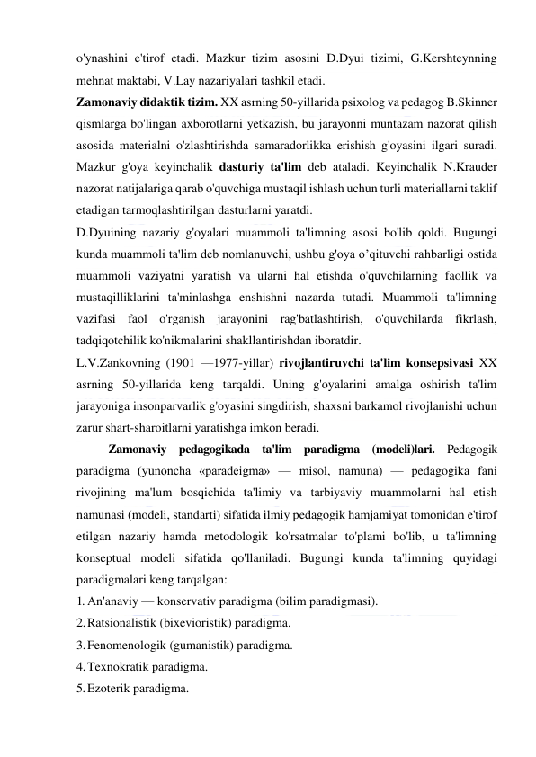  
 
o'ynashini e'tirof etadi. Mazkur tizim asosini D.Dyui tizimi, G.Kershteynning 
mehnat maktabi, V.Lay nazariyalari tashkil etadi. 
Zamonaviy didaktik tizim. XX asrning 50-yillarida psixolog va pedagog B.Skinner 
qismlarga bo'lingan axborotlarni yetkazish, bu jarayonni muntazam nazorat qilish 
asosida materialni o'zlashtirishda samaradorlikka erishish g'oyasini ilgari suradi. 
Mazkur g'oya keyinchalik dasturiy ta'lim deb ataladi. Keyinchalik N.Krauder 
nazorat natijalariga qarab o'quvchiga mustaqil ishlash uchun turli materiallarni taklif 
etadigan tarmoqlashtirilgan dasturlarni yaratdi. 
D.Dyuining nazariy g'oyalari muammoli ta'limning asosi bo'lib qoldi. Bugungi 
kunda muammoli ta'lim deb nomlanuvchi, ushbu g'oya o’qituvchi rahbarligi ostida 
muammoli vaziyatni yaratish va ularni hal etishda o'quvchilarning faollik va 
mustaqilliklarini ta'minlashga enshishni nazarda tutadi. Muammoli ta'limning 
vazifasi faol o'rganish jarayonini rag'batlashtirish, o'quvchilarda fikrlash, 
tadqiqotchilik ko'nikmalarini shakllantirishdan iboratdir. 
L.V.Zankovning (1901 —1977-yillar) rivojlantiruvchi ta'lim konsepsivasi XX 
asrning 50-yillarida keng tarqaldi. Uning g'oyalarini amalga oshirish ta'lim 
jarayoniga insonparvarlik g'oyasini singdirish, shaxsni barkamol rivojlanishi uchun 
zarur shart-sharoitlarni yaratishga imkon beradi. 
Zamonaviy pedagogikada ta'lim paradigma (modeli)lari. Pedagogik 
paradigma (yunoncha «paradeigma» — misol, namuna) — pedagogika fani 
rivojining ma'lum bosqichida ta'limiy va tarbiyaviy muammolarni hal etish 
namunasi (modeli, standarti) sifatida ilmiy pedagogik hamjamiyat tomonidan e'tirof 
etilgan nazariy hamda metodologik ko'rsatmalar to'plami bo'lib, u ta'limning 
konseptual modeli sifatida qo'llaniladi. Bugungi kunda ta'limning quyidagi 
paradigmalari keng tarqalgan: 
1. An'anaviy — konservativ paradigma (bilim paradigmasi). 
2. Ratsionalistik (bixevioristik) paradigma. 
3. Fenomenologik (gumanistik) paradigma. 
4. Texnokratik paradigma. 
5. Ezoterik paradigma. 
