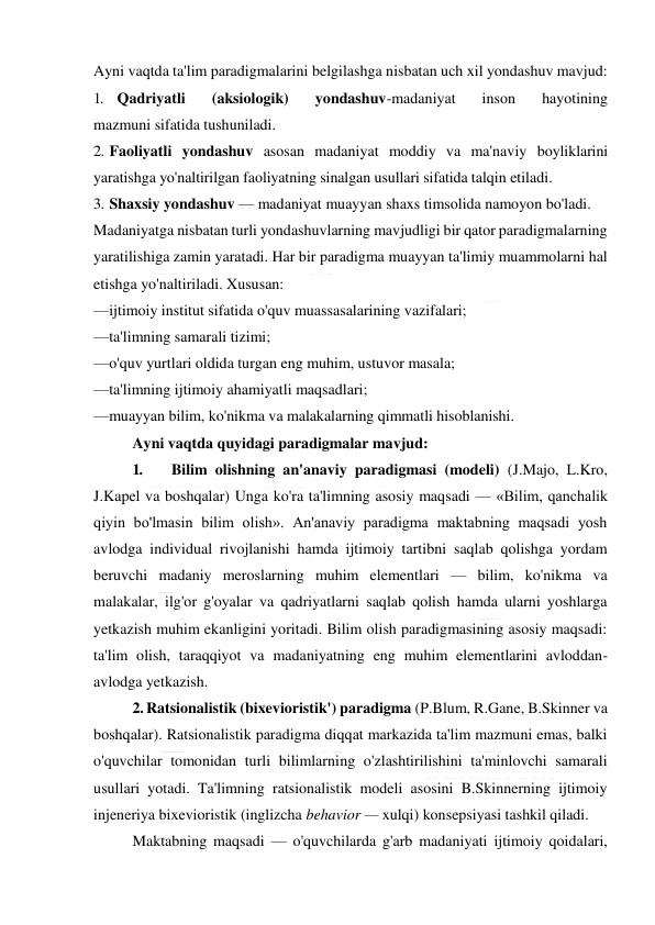  
 
Ayni vaqtda ta'lim paradigmalarini belgilashga nisbatan uch xil yondashuv mavjud: 
1. Qadriyatli 
(aksiologik) 
yondashuv-madaniyat 
inson 
hayotining 
mazmuni sifatida tushuniladi. 
2. Faoliyatli yondashuv asosan madaniyat moddiy va ma'naviy boyliklarini 
yaratishga yo'naltirilgan faoliyatning sinalgan usullari sifatida talqin etiladi. 
3. Shaxsiy yondashuv — madaniyat muayyan shaxs timsolida namoyon bo'ladi. 
Madaniyatga nisbatan turli yondashuvlarning mavjudligi bir qator paradigmalarning 
yaratilishiga zamin yaratadi. Har bir paradigma muayyan ta'limiy muammolarni hal 
etishga yo'naltiriladi. Xususan: 
—ijtimoiy institut sifatida o'quv muassasalarining vazifalari; 
—ta'limning samarali tizimi; 
—o'quv yurtlari oldida turgan eng muhim, ustuvor masala; 
—ta'limning ijtimoiy ahamiyatli maqsadlari; 
—muayyan bilim, ko'nikma va malakalarning qimmatli hisoblanishi.  
Ayni vaqtda quyidagi paradigmalar mavjud: 
1. 
Bilim olishning an'anaviy paradigmasi (modeli) (J.Majo, L.Kro, 
J.Kapel va boshqalar) Unga ko'ra ta'limning asosiy maqsadi — «Bilim, qanchalik 
qiyin bo'lmasin bilim olish». An'anaviy paradigma maktabning maqsadi yosh 
avlodga individual rivojlanishi hamda ijtimoiy tartibni saqlab qolishga yordam 
beruvchi madaniy meroslarning muhim elementlari — bilim, ko'nikma va 
malakalar, ilg'or g'oyalar va qadriyatlarni saqlab qolish hamda ularni yoshlarga 
yetkazish muhim ekanligini yoritadi. Bilim olish paradigmasining asosiy maqsadi: 
ta'lim olish, taraqqiyot va madaniyatning eng muhim elementlarini avloddan-
avlodga yetkazish. 
2. Ratsionalistik (bixevioristik') paradigma (P.Blum, R.Gane, B.Skinner va 
boshqalar). Ratsionalistik paradigma diqqat markazida ta'lim mazmuni emas, balki 
o'quvchilar tomonidan turli bilimlarning o'zlashtirilishini ta'minlovchi samarali 
usullari yotadi. Ta'limning ratsionalistik modeli asosini B.Skinnerning ijtimoiy 
injeneriya bixevioristik (inglizcha behavior — xulqi) konsepsiyasi tashkil qiladi. 
Maktabning maqsadi — o'quvchilarda g'arb madaniyati ijtimoiy qoidalari, 
