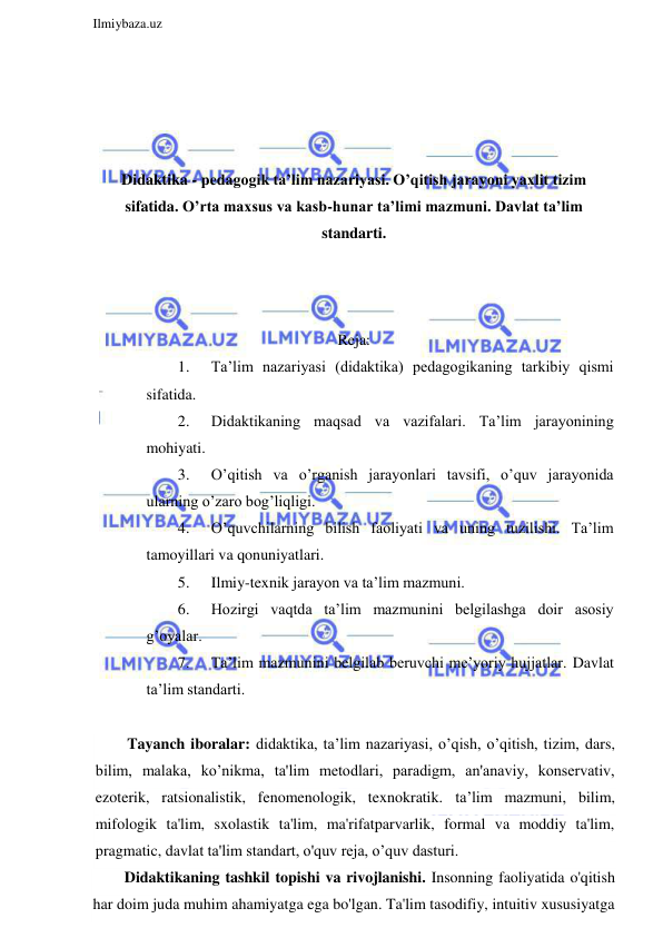  
Ilmiybaza.uz 
 
 
 
 
 
Didaktika - pedagogik ta’lim nazariyasi. O’qitish jarayoni yaxlit tizim 
sifatida. O’rta maxsus va kasb-hunar ta’limi mazmuni. Davlat ta’lim 
standarti. 
 
 
 
Reja: 
1. 
Ta’lim nazariyasi (didaktika) pedagogikaning tarkibiy qismi 
sifatida. 
2. 
Didaktikaning maqsad va vazifalari. Ta’lim jarayonining 
mohiyati.  
3. 
O’qitish va o’rganish jarayonlari tavsifi, o’quv jarayonida 
ularning o’zaro bog’liqligi.  
4. 
O’quvchilarning bilish faoliyati va uning tuzilishi. Ta’lim 
tamoyillari va qonuniyatlari. 
5. 
Ilmiy-texnik jarayon va ta’lim mazmuni.  
6. 
Hozirgi vaqtda ta’lim mazmunini belgilashga doir asosiy 
g’oyalar.  
7. 
Ta’lim mazmunini belgilab beruvchi me’yoriy hujjatlar. Davlat 
ta’lim standarti. 
 
Tayanch iboralar: didaktika, ta’lim nazariyasi, o’qish, o’qitish, tizim, dars, 
bilim, malaka, ko’nikma, ta'lim metodlari, paradigm, an'anaviy, konservativ, 
ezoterik, ratsionalistik, fenomenologik, texnokratik. ta’lim mazmuni, bilim, 
mifologik ta'lim, sxolastik ta'lim, ma'rifatparvarlik, formal va moddiy ta'lim, 
pragmatic, davlat ta'lim standart, o'quv reja, o’quv dasturi. 
Didaktikaning tashkil topishi va rivojlanishi. Insonning faoliyatida o'qitish 
har doim juda muhim ahamiyatga ega bo'lgan. Ta'lim tasodifiy, intuitiv xususiyatga 
