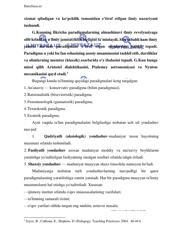  
Ilmiybaza.uz 
 
xizmat qiladigan va ko‘pchilik tomonidan e’tirof etilgan ilmiy nazariyani 
tushundi. 
G.Kunning fikricha paradigmalarning almashinuvi ilmiy revelyusiyaga 
olib keladi va u ilmiy jamoatchilik birligini ta’minlaydi. Shu sababli ham ilmiy 
jamoat ma’lum paradigmani e’tirof etgan olimlardan tashkil topadi. 
Paradigma u yoki bu fan sohasining asosiy muammosini tashkil etib, darsliklar 
va olimlarning mumtoz (klassik) asarlarida o‘z ifodasini topadi. G.Kun bunga 
misol qilib Aristotel dialektikasini, Ptalemey astronomiyasi va Nyuton 
mexanikasini qayd etadi.3 
Bugungi kunda ta'limning quyidagi paradigmalari keng tarqalgan: 
1. An'anaviy — konservativ paradigma (bilim paradigmasi). 
2. Ratsionalistik (bixevioristik) paradigma. 
3. Fenomenologik (gumanistik) paradigma. 
4. Texnokratik paradigma. 
5. Ezoterik paradigma. 
Ayni vaqtda ta'lim paradigmalarini belgilashga nisbatan uch xil yondashuv 
mavjud: 
1. 
Qadriyatli (aksiologik) yondashuv-madaniyat inson hayotining 
mazmuni sifatida tushuniladi. 
2. Faoliyatli yondashuv asosan madaniyat moddiy va ma'naviy boyliklarini 
yaratishga yo'naltirilgan faoliyatning sinalgan usullari sifatida talqin etiladi. 
3. Shaxsiy yondashuv — madaniyat muayyan shaxs timsolida namoyon bo'ladi. 
Madaniyatga 
nisbatan 
turli 
yondashuvlarning 
mavjudligi 
bir 
qator 
paradigmalarning yaratilishiga zamin yaratadi. Har bir paradigma muayyan ta'limiy 
muammolarni hal etishga yo'naltiriladi. Xususan: 
—ijtimoiy institut sifatida o'quv muassasalarining vazifalari; 
—ta'limning samarali tizimi; 
—o'quv yurtlari oldida turgan eng muhim, ustuvor masala; 
                                                           
3 Joyce, B., Calhoun, E., Hopkins, D «Pedagogy, Teaching Practices» 2004.  40-44 b 
 
  
 
 
