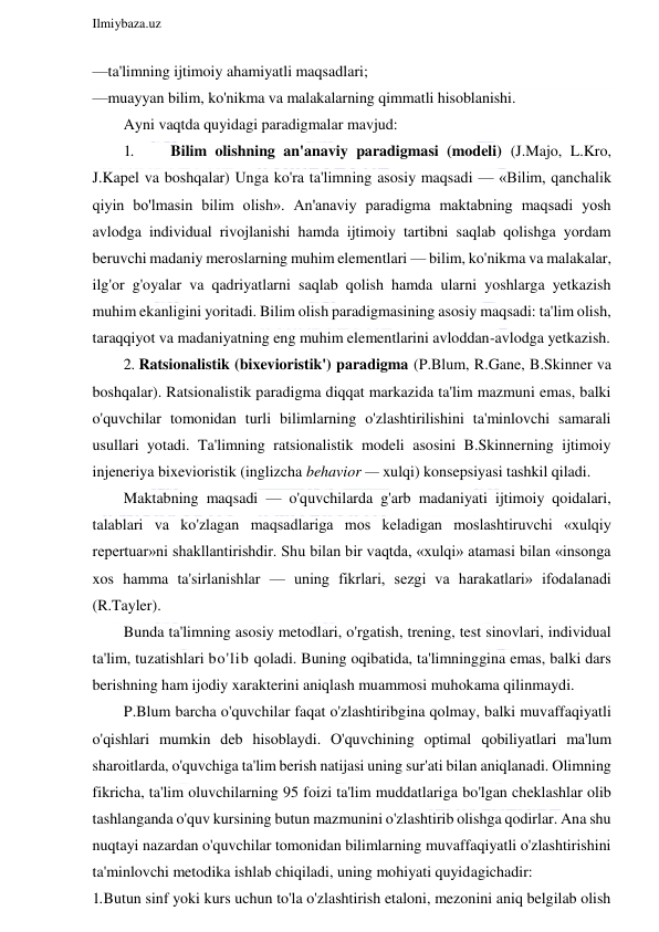  
Ilmiybaza.uz 
 
—ta'limning ijtimoiy ahamiyatli maqsadlari; 
—muayyan bilim, ko'nikma va malakalarning qimmatli hisoblanishi.  
Ayni vaqtda quyidagi paradigmalar mavjud: 
1. 
Bilim olishning an'anaviy paradigmasi (modeli) (J.Majo, L.Kro, 
J.Kapel va boshqalar) Unga ko'ra ta'limning asosiy maqsadi — «Bilim, qanchalik 
qiyin bo'lmasin bilim olish». An'anaviy paradigma maktabning maqsadi yosh 
avlodga individual rivojlanishi hamda ijtimoiy tartibni saqlab qolishga yordam 
beruvchi madaniy meroslarning muhim elementlari — bilim, ko'nikma va malakalar, 
ilg'or g'oyalar va qadriyatlarni saqlab qolish hamda ularni yoshlarga yetkazish 
muhim ekanligini yoritadi. Bilim olish paradigmasining asosiy maqsadi: ta'lim olish, 
taraqqiyot va madaniyatning eng muhim elementlarini avloddan-avlodga yetkazish. 
2. Ratsionalistik (bixevioristik') paradigma (P.Blum, R.Gane, B.Skinner va 
boshqalar). Ratsionalistik paradigma diqqat markazida ta'lim mazmuni emas, balki 
o'quvchilar tomonidan turli bilimlarning o'zlashtirilishini ta'minlovchi samarali 
usullari yotadi. Ta'limning ratsionalistik modeli asosini B.Skinnerning ijtimoiy 
injeneriya bixevioristik (inglizcha behavior — xulqi) konsepsiyasi tashkil qiladi. 
Maktabning maqsadi — o'quvchilarda g'arb madaniyati ijtimoiy qoidalari, 
talablari va ko'zlagan maqsadlariga mos keladigan moslashtiruvchi «xulqiy 
repertuar»ni shakllantirishdir. Shu bilan bir vaqtda, «xulqi» atamasi bilan «insonga 
xos hamma ta'sirlanishlar — uning fikrlari, sezgi va harakatlari» ifodalanadi 
(R.Tayler). 
Bunda ta'limning asosiy metodlari, o'rgatish, trening, test sinovlari, individual 
ta'lim, tuzatishlari bo'lib qoladi. Buning oqibatida, ta'limninggina emas, balki dars 
berishning ham ijodiy xarakterini aniqlash muammosi muhokama qilinmaydi. 
P.Blum barcha o'quvchilar faqat o'zlashtiribgina qolmay, balki muvaffaqiyatli 
o'qishlari mumkin deb hisoblaydi. O'quvchining optimal qobiliyatlari ma'lum 
sharoitlarda, o'quvchiga ta'lim berish natijasi uning sur'ati bilan aniqlanadi. Olimning 
fikricha, ta'lim oluvchilarning 95 foizi ta'lim muddatlariga bo'lgan cheklashlar olib 
tashlanganda o'quv kursining butun mazmunini o'zlashtirib olishga qodirlar. Ana shu 
nuqtayi nazardan o'quvchilar tomonidan bilimlarning muvaffaqiyatli o'zlashtirishini 
ta'minlovchi metodika ishlab chiqiladi, uning mohiyati quyidagichadir: 
1. Butun sinf yoki kurs uchun to'la o'zlashtirish etaloni, mezonini aniq belgilab olish 
