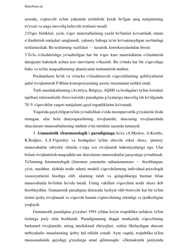  
Ilmiybaza.uz 
 
asosida, o'qituvchi ta'lim yakunida erishilishi kerak bo'lgan aniq natijalarning 
ro'yxati va unga muvofiq keluvchi testlarni tuzadi. 
2. O'quv birliklari, ya'ni, o'quv materiallarining yaxlit bo'limlari ko'rsatiladi, ularni 
o'zlashtirish natijalari aniqlanadi, yakuniy bahoga ta'sir ko'rsatmaydigan navbatdagi 
testlartuziladi. Bu testlarning vazifalari — tuzatish, korreksiyalashdan iborat. 
3. To'la o'zlashtirishga yo'naltirilgan har bir o'quv kurs materiallarini o'zlashtirish 
darajasini baholash uchun test sinovlarini o'tkazish. Bu o'rinda har bir o'quvchiga 
baho va ta'lim maqsadlarining ahamiyatini tushuntirish muhim. 
Predmetlarni bo'sh va o'rtacha o'zlashtiruvchi o'quvchilarning qobiliyatlarini 
jadal rivojlantirish P.Blum konsepsiyasining asosiy mazmunini tashkil etadi. 
Turli mamlakatlarning (Avstriya, Belgiya, AQSH va boshqalar) ta'lim tizimlari 
tajribasi ratsionalistik (bixevioristik) paradigma g'oyalariga muvofiq ish ko'rilganda 
70 % o'quvchilar yuqori natijalarni qayd etganliklarini ko'rsatadi. 
Yuqorida qayd etilgan ta'lim yo'nalishlari o'zida insonparvarlik g'oyalarini ifoda 
etmagan, ular bola dunyoqarashining rivojlanishi, shaxsning rivojlanishida 
shaxslararo munosabatlarning muhim o'rin tutishini nazarda tutmaydi. 
3. Gumanistik (fenomenologik-) paradigmaga ko'ra (A.Maslou, A.Kombs, 
K.Rodjers, L.S.Vigotskiy va boshqalar) ta'lim oluvchi erkin shaxs, ijtimoiy 
munosabatlar subyekti sifatida o'ziga xos rivojlanish imkoniyatlariga ega. Ular 
bolani rivojlantirish maqsadida uni shaxslararo munosabatlar jarayoniga yo'naltiradi. 
Ta'limning fenomenologik (fenomen yunoncha «phainomenon» — hisoblangan, 
ya'ni, mashhur, alohida nodir odam) modeli o'quvchilarning individual-psixologik 
xususiyatlarini hisobga olib, ularning talab va qiziqishlariga hurmat bilan 
munosabatda bo'lishni ko'zda tutadi. Uning vakillari o'quvchini nodir shaxs deb 
hisoblaydilar. Gumanistik paradigma doirasida faoliyat olib boruvchi har bir ta'lim 
tizimi ijodiy rivojlanadi va o'quvchi hamda o'qituvchining erkinligi va ijodkorligini 
yoqlaydi. 
Gumanistik paradigma g'oyalari 1991-yildan keyin respublika uzluksiz ta'lim 
tizimiga joriy etila boshlandi. Paradigmaning diqqat markazida o'quvchining 
barkamol rivojlanishi, uning intellektual ehtiyojlari, «erkin fikrlaydigan shaxsni 
tarbiyalash» masalasining ijobiy hal etilishi yotadi. Ayni vaqtda, respublika ta'lim 
muassasalarida quyidagi g'oyalarga amal qilinmoqda: «Demokratik jamiyatda 
