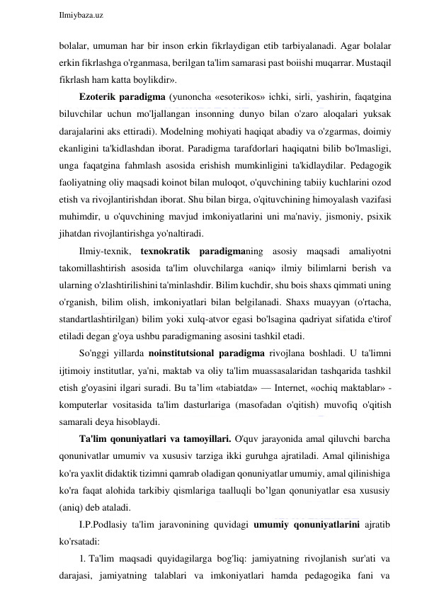  
Ilmiybaza.uz 
 
bolalar, umuman har bir inson erkin fikrlaydigan etib tarbiyalanadi. Agar bolalar 
erkin fikrlashga o'rganmasa, berilgan ta'lim samarasi past boiishi muqarrar. Mustaqil 
fikrlash ham katta boylikdir». 
Ezoterik paradigma (yunoncha «esoterikos» ichki, sirli, yashirin, faqatgina 
biluvchilar uchun mo'ljallangan insonning dunyo bilan o'zaro aloqalari yuksak 
darajalarini aks ettiradi). Modelning mohiyati haqiqat abadiy va o'zgarmas, doimiy 
ekanligini ta'kidlashdan iborat. Paradigma tarafdorlari haqiqatni bilib bo'lmasligi, 
unga faqatgina fahmlash asosida erishish mumkinligini ta'kidlaydilar. Pedagogik 
faoliyatning oliy maqsadi koinot bilan muloqot, o'quvchining tabiiy kuchlarini ozod 
etish va rivojlantirishdan iborat. Shu bilan birga, o'qituvchining himoyalash vazifasi 
muhimdir, u o'quvchining mavjud imkoniyatlarini uni ma'naviy, jismoniy, psixik 
jihatdan rivojlantirishga yo'naltiradi. 
Ilmiy-texnik, texnokratik paradigmaning asosiy maqsadi amaliyotni 
takomillashtirish asosida ta'lim oluvchilarga «aniq» ilmiy bilimlarni berish va 
ularning o'zlashtirilishini ta'minlashdir. Bilim kuchdir, shu bois shaxs qimmati uning 
o'rganish, bilim olish, imkoniyatlari bilan belgilanadi. Shaxs muayyan (o'rtacha, 
standartlashtirilgan) bilim yoki xulq-atvor egasi bo'lsagina qadriyat sifatida e'tirof 
etiladi degan g'oya ushbu paradigmaning asosini tashkil etadi. 
So'nggi yillarda noinstitutsional paradigma rivojlana boshladi. U ta'limni 
ijtimoiy institutlar, ya'ni, maktab va oliy ta'lim muassasalaridan tashqarida tashkil 
etish g'oyasini ilgari suradi. Bu ta’lim «tabiatda» — Internet, «ochiq maktablar» - 
komputerlar vositasida ta'lim dasturlariga (masofadan o'qitish) muvofiq o'qitish 
samarali deya hisoblaydi. 
Ta'lim qonuniyatlari va tamoyillari. O'quv jarayonida amal qiluvchi barcha 
qonunivatlar umumiv va xususiv tarziga ikki guruhga ajratiladi. Amal qilinishiga 
ko'ra yaxlit didaktik tizimni qamrab oladigan qonuniyatlar umumiy, amal qilinishiga 
ko'ra faqat alohida tarkibiy qismlariga taalluqli bo’lgan qonuniyatlar esa xususiy 
(aniq) deb ataladi. 
I.P.Podlasiy ta'lim jaravonining quvidagi umumiy qonuniyatlarini ajratib 
ko'rsatadi: 
1. Ta'lim maqsadi quyidagilarga bog'liq: jamiyatning rivojlanish sur'ati va 
darajasi, jamiyatning talablari va imkoniyatlari hamda pedagogika fani va 
