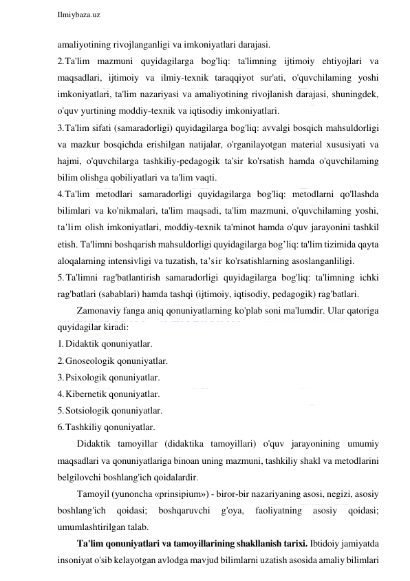  
Ilmiybaza.uz 
 
amaliyotining rivojlanganligi va imkoniyatlari darajasi. 
2. Ta'lim mazmuni quyidagilarga bog'liq: ta'limning ijtimoiy ehtiyojlari va 
maqsadlari, ijtimoiy va ilmiy-texnik taraqqiyot sur'ati, o'quvchilaming yoshi 
imkoniyatlari, ta'lim nazariyasi va amaliyotining rivojlanish darajasi, shuningdek, 
o'quv yurtining moddiy-texnik va iqtisodiy imkoniyatlari. 
3. Ta'lim sifati (samaradorligi) quyidagilarga bog'liq: avvalgi bosqich mahsuldorligi 
va mazkur bosqichda erishilgan natijalar, o'rganilayotgan material xususiyati va 
hajmi, o'quvchilarga tashkiliy-pedagogik ta'sir ko'rsatish hamda o'quvchilaming 
bilim olishga qobiliyatlari va ta'lim vaqti. 
4. Ta'lim metodlari samaradorligi quyidagilarga bog'liq: metodlarni qo'llashda 
bilimlari va ko'nikmalari, ta'lim maqsadi, ta'lim mazmuni, o'quvchilaming yoshi, 
ta'lim olish imkoniyatlari, moddiy-texnik ta'minot hamda o'quv jarayonini tashkil 
etish. Ta'limni boshqarish mahsuldorligi quyidagilarga bog’liq: ta'lim tizimida qayta 
aloqalarning intensivligi va tuzatish, ta'sir ko'rsatishlarning asoslanganliligi. 
5. Ta'limni rag'batlantirish samaradorligi quyidagilarga bog'liq: ta'limning ichki 
rag'batlari (sabablari) hamda tashqi (ijtimoiy, iqtisodiy, pedagogik) rag'batlari. 
Zamonaviy fanga aniq qonuniyatlarning ko'plab soni ma'lumdir. Ular qatoriga 
quyidagilar kiradi: 
1. Didaktik qonuniyatlar. 
2. Gnoseologik qonuniyatlar. 
3. Psixologik qonuniyatlar. 
4. Kibernetik qonuniyatlar. 
5. Sotsiologik qonuniyatlar. 
6. Tashkiliy qonuniyatlar. 
Didaktik tamoyillar (didaktika tamoyillari) o'quv jarayonining umumiy 
maqsadlari va qonuniyatlariga binoan uning mazmuni, tashkiliy shakl va metodlarini 
belgilovchi boshlang'ich qoidalardir. 
Tamoyil (yunoncha «prinsipium») - biror-bir nazariyaning asosi, negizi, asosiy 
boshlang'ich 
qoidasi; 
boshqaruvchi 
g'oya, 
faoliyatning 
asosiy 
qoidasi; 
umumlashtirilgan talab. 
Ta'lim qonuniyatlari va tamoyillarining shakllanish tarixi. Ibtidoiy jamiyatda 
insoniyat o'sib kelayotgan avlodga mavjud bilimlarni uzatish asosida amaliy bilimlari 
