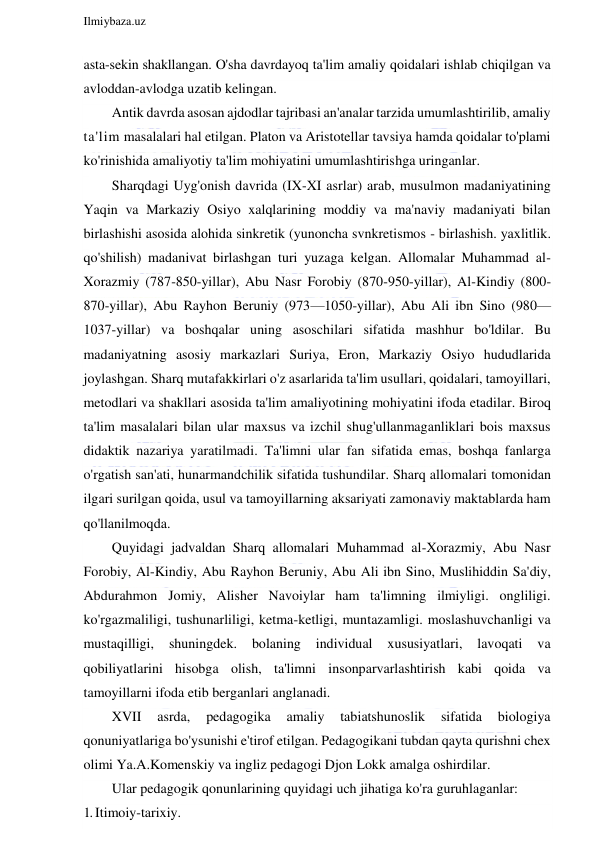  
Ilmiybaza.uz 
 
asta-sekin shakllangan. O'sha davrdayoq ta'lim amaliy qoidalari ishlab chiqilgan va 
avloddan-avlodga uzatib kelingan. 
Antik davrda asosan ajdodlar tajribasi an'analar tarzida umumlashtirilib, amaliy 
ta'lim masalalari hal etilgan. Platon va Aristotellar tavsiya hamda qoidalar to'plami 
ko'rinishida amaliyotiy ta'lim mohiyatini umumlashtirishga uringanlar. 
Sharqdagi Uyg'onish davrida (IX-XI asrlar) arab, musulmon madaniyatining 
Yaqin va Markaziy Osiyo xalqlarining moddiy va ma'naviy madaniyati bilan 
birlashishi asosida alohida sinkretik (yunoncha svnkretismos - birlashish. yaxlitlik. 
qo'shilish) madanivat birlashgan turi yuzaga kelgan. Allomalar Muhammad al-
Xorazmiy (787-850-yillar), Abu Nasr Forobiy (870-950-yillar), Al-Kindiy (800-
870-yillar), Abu Rayhon Beruniy (973—1050-yillar), Abu Ali ibn Sino (980— 
1037-yillar) va boshqalar uning asoschilari sifatida mashhur bo'ldilar. Bu 
madaniyatning asosiy markazlari Suriya, Eron, Markaziy Osiyo hududlarida 
joylashgan. Sharq mutafakkirlari o'z asarlarida ta'lim usullari, qoidalari, tamoyillari, 
metodlari va shakllari asosida ta'lim amaliyotining mohiyatini ifoda etadilar. Biroq 
ta'lim masalalari bilan ular maxsus va izchil shug'ullanmaganliklari bois maxsus 
didaktik nazariya yaratilmadi. Ta'limni ular fan sifatida emas, boshqa fanlarga 
o'rgatish san'ati, hunarmandchilik sifatida tushundilar. Sharq allomalari tomonidan 
ilgari surilgan qoida, usul va tamoyillarning aksariyati zamonaviy maktablarda ham 
qo'llanilmoqda. 
Quyidagi jadvaldan Sharq allomalari Muhammad al-Xorazmiy, Abu Nasr 
Forobiy, Al-Kindiy, Abu Rayhon Beruniy, Abu Ali ibn Sino, Muslihiddin Sa'diy, 
Abdurahmon Jomiy, Alisher Navoiylar ham ta'limning ilmiyligi. ongliligi. 
ko'rgazmaliligi, tushunarliligi, ketma-ketligi, muntazamligi. moslashuvchanligi va 
mustaqilligi, 
shuningdek. 
bolaning 
individual 
xususiyatlari, 
lavoqati 
va 
qobiliyatlarini hisobga olish, ta'limni insonparvarlashtirish kabi qoida va 
tamoyillarni ifoda etib berganlari anglanadi. 
XVII 
asrda, 
pedagogika 
amaliy 
tabiatshunoslik 
sifatida 
biologiya 
qonuniyatlariga bo'ysunishi e'tirof etilgan. Pedagogikani tubdan qayta qurishni chex 
olimi Ya.A.Komenskiy va ingliz pedagogi Djon Lokk amalga oshirdilar. 
Ular pedagogik qonunlarining quyidagi uch jihatiga ko'ra guruhlaganlar: 
1. Itimoiy-tarixiy. 
