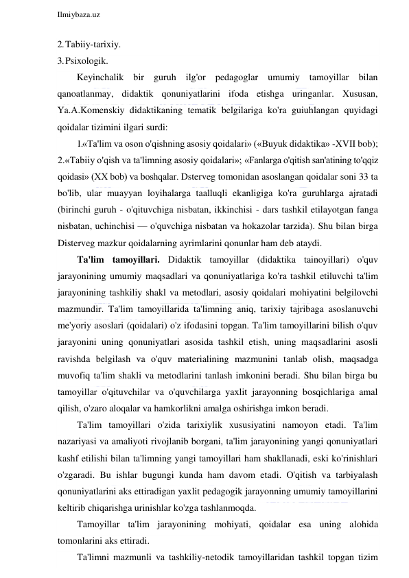  
Ilmiybaza.uz 
 
2. Tabiiy-tarixiy. 
3. Psixologik. 
Keyinchalik bir guruh ilg'or pedagoglar umumiy tamoyillar bilan 
qanoatlanmay, didaktik qonuniyatlarini ifoda etishga uringanlar. Xususan, 
Ya.A.Komenskiy didaktikaning tematik belgilariga ko'ra guiuhlangan quyidagi 
qoidalar tizimini ilgari surdi: 
1.«Ta'lim va oson o'qishning asosiy qoidalari» («Buyuk didaktika» -XVII bob); 
2.«Tabiiy o'qish va ta'limning asosiy qoidalari»; «Fanlarga o'qitish san'atining to'qqiz 
qoidasi» (XX bob) va boshqalar. Dsterveg tomonidan asoslangan qoidalar soni 33 ta 
bo'lib, ular muayyan loyihalarga taalluqli ekanligiga ko'ra guruhlarga ajratadi 
(birinchi guruh - o'qituvchiga nisbatan, ikkinchisi - dars tashkil etilayotgan fanga 
nisbatan, uchinchisi — o'quvchiga nisbatan va hokazolar tarzida). Shu bilan birga 
Disterveg mazkur qoidalarning ayrimlarini qonunlar ham deb ataydi. 
Ta'lim tamoyillari. Didaktik tamoyillar (didaktika tainoyillari) o'quv 
jarayonining umumiy maqsadlari va qonuniyatlariga ko'ra tashkil etiluvchi ta'lim 
jarayonining tashkiliy shakl va metodlari, asosiy qoidalari mohiyatini belgilovchi 
mazmundir. Ta'lim tamoyillarida ta'limning aniq, tarixiy tajribaga asoslanuvchi 
me'yoriy asoslari (qoidalari) o'z ifodasini topgan. Ta'lim tamoyillarini bilish o'quv 
jarayonini uning qonuniyatlari asosida tashkil etish, uning maqsadlarini asosli 
ravishda belgilash va o'quv materialining mazmunini tanlab olish, maqsadga 
muvofiq ta'lim shakli va metodlarini tanlash imkonini beradi. Shu bilan birga bu 
tamoyillar o'qituvchilar va o'quvchilarga yaxlit jarayonning bosqichlariga amal 
qilish, o'zaro aloqalar va hamkorlikni amalga oshirishga imkon beradi. 
Ta'lim tamoyillari o'zida tarixiylik xususiyatini namoyon etadi. Ta'lim 
nazariyasi va amaliyoti rivojlanib borgani, ta'lim jarayonining yangi qonuniyatlari 
kashf etilishi bilan ta'limning yangi tamoyillari ham shakllanadi, eski ko'rinishlari 
o'zgaradi. Bu ishlar bugungi kunda ham davom etadi. O'qitish va tarbiyalash 
qonuniyatlarini aks ettiradigan yaxlit pedagogik jarayonning umumiy tamoyillarini 
keltirib chiqarishga urinishlar ko'zga tashlanmoqda. 
Tamoyillar ta'lim jarayonining mohiyati, qoidalar esa uning alohida 
tomonlarini aks ettiradi. 
Ta'limni mazmunli va tashkiliy-netodik tamoyillaridan tashkil topgan tizim 
