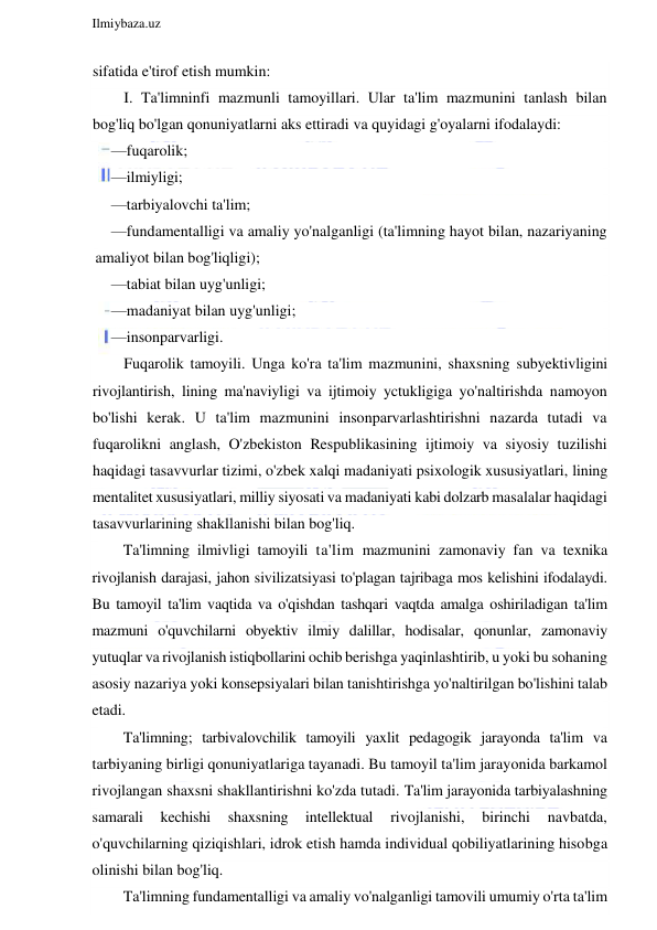  
Ilmiybaza.uz 
 
sifatida e'tirof etish mumkin: 
I. Ta'limninfi mazmunli tamoyillari. Ular ta'lim mazmunini tanlash bilan 
bog'liq bo'lgan qonuniyatlarni aks ettiradi va quyidagi g'oyalarni ifodalaydi: 
—fuqarolik; 
—ilmiyligi; 
—tarbiyalovchi ta'lim; 
—fundamentalligi va amaliy yo'nalganligi (ta'limning hayot bilan, nazariyaning 
amaliyot bilan bog'liqligi); 
—tabiat bilan uyg'unligi; 
—madaniyat bilan uyg'unligi; 
—insonparvarligi. 
Fuqarolik tamoyili. Unga ko'ra ta'lim mazmunini, shaxsning subyektivligini 
rivojlantirish, lining ma'naviyligi va ijtimoiy yctukligiga yo'naltirishda namoyon 
bo'lishi kerak. U ta'lim mazmunini insonparvarlashtirishni nazarda tutadi va 
fuqarolikni anglash, O'zbekiston Respublikasining ijtimoiy va siyosiy tuzilishi 
haqidagi tasavvurlar tizimi, o'zbek xalqi madaniyati psixologik xususiyatlari, lining 
mentalitet xususiyatlari, milliy siyosati va madaniyati kabi dolzarb masalalar haqidagi 
tasavvurlarining shakllanishi bilan bog'liq. 
Ta'limning ilmivligi tamoyili ta'lim mazmunini zamonaviy fan va texnika 
rivojlanish darajasi, jahon sivilizatsiyasi to'plagan tajribaga mos kelishini ifodalaydi. 
Bu tamoyil ta'lim vaqtida va o'qishdan tashqari vaqtda amalga oshiriladigan ta'lim 
mazmuni o'quvchilarni obyektiv ilmiy dalillar, hodisalar, qonunlar, zamonaviy 
yutuqlar va rivojlanish istiqbollarini ochib berishga yaqinlashtirib, u yoki bu sohaning 
asosiy nazariya yoki konsepsiyalari bilan tanishtirishga yo'naltirilgan bo'lishini talab 
etadi. 
Ta'limning; tarbivalovchilik tamoyili yaxlit pedagogik jarayonda ta'lim va 
tarbiyaning birligi qonuniyatlariga tayanadi. Bu tamoyil ta'lim jarayonida barkamol 
rivojlangan shaxsni shakllantirishni ko'zda tutadi. Ta'lim jarayonida tarbiyalashning 
samarali 
kechishi 
shaxsning 
intellektual 
rivojlanishi, 
birinchi 
navbatda, 
o'quvchilarning qiziqishlari, idrok etish hamda individual qobiliyatlarining hisobga 
olinishi bilan bog'liq. 
Ta'limning fundamentalligi va amaliy vo'nalganligi tamovili umumiy o'rta ta'lim 
