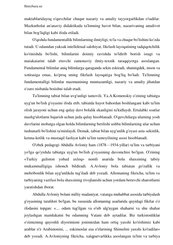  
Ilmiybaza.uz 
 
maktablaridayoq o'quvchilar chuqur nazariy va amaliy tayyorgarlikdan o'tadilar. 
Mazkurholat an'anaviy didaktikada ta'limning havot bilan, nazarivaning amalivot 
bilan bog'liqligi kabi ifoda etiladi. 
O'qishda fundamentallik bilimlarning ilmiyligi, to'la va chuqur bo'lishini ko'zda 
tutadi. U odamdan yuksak intellektual salohiyat, fikrlash layoqatining tadqiqotchilik 
ko'rinishda bo'lishi, bilimlarini doimiy ravishda to'ldirib borish istagi va 
maiakaiarini talab etuvchi zamonaviy ilmiy-texnik taraqqiyotga asoslangan. 
Fundamental bilimlar aniq bilimlarga qaraganda sekin eskiradi, shuningdek, inson va 
xotirasiga emas, ko'proq uning fikrlash layoqatiga bog'liq bo'ladi. Ta'limning 
fundamentalligi bilimlar mazmunining muntazamligi, nazariy va amaliy jihatdan 
o'zaro nisbatda boiishni talab etadi. 
Ta'limning tabiat bilan uvg'unligi tamovili. Ya.A.Komenskiy o'zining tabiatga 
uyg'un bo'lish g'oyasini ifoda etib, tabiatda hayot bahordan boshlangani kabi ta'lim 
olish jarayoni uchun eng qulay davr bolalik ekanligini ta'kidlaydi. Ertalabki soatlar 
mashg'ulotlarni bajarish uchun juda qulay hisoblanadi. O'quvchilarga ularning yosh 
davrlarini inobatga olgan holda bilimlarning berilishi ushbu bilimlarning ular uchun 
tushunarli bo'lishini ta'minlaydi. Demak, tabiat bilan uyg'unlik g'oyasi asta-sekinlik, 
ketma-ketlik va mustaqil faoliyat kabi ta'lim tamoyilining asosi hisoblanadi. 
O'zbek pedagogi Abdulla Avloniy ham (1878—1934-yillar) ta'lim va tarbiyani 
yo'lga qo'yishda tabiatga uyg'un bo'lish g'oyasining davomchisi bo'lgan. O'zining 
«Turkiy guliston yohud axloq» nomli asarida bola shaxsining tabiiy 
mukammalligiga ishonch bildiradi. A.Avloniy bola tabiatan go'zallik va 
mehribonlik bilan uyg'unlikda tug'iladi deb yozadi. Allomaning fikricha, ta'lim va 
tarbiyaning vazifasi bola shaxsining rivojlanishi uchun yordam beruvchi sharoitlarni 
yaratishdan iborat. 
Abdulla Avloniy bolani milliy madaniyat, vatanga muhabbat asosida tarbiyalash 
g'oyasining tarafdori bo'lgan, bu xususida allomaning asarlarida quyidagi fikrlar o'z 
ifodasini topgan: «.... odam tug'ilgan va o'sib ulg'aygan shaharni va shu shahar 
joylashgan mamlakatni bu odamning Vatani deb aytadilar. Biz turkistonliklar 
o'zimizning quyoshli diyorimizni jonimizdan ham ortiq yaxshi ko'rishimiz kabi 
arablar o'z Arabistonini, ... eskimoslar esa o'zlarining Shimolini yaxshi ko'radilar» 
deb yozadi. A.Avloniyning fikricha, xalqparvarlikka asoslangan ta'lim va tarbiya 
