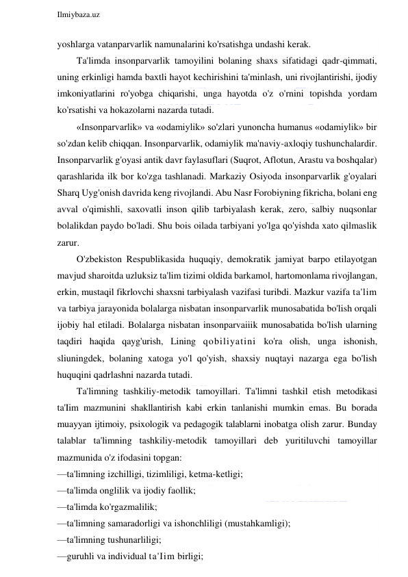  
Ilmiybaza.uz 
 
yoshlarga vatanparvarlik namunalarini ko'rsatishga undashi kerak. 
Ta'limda insonparvarlik tamoyilini bolaning shaxs sifatidagi qadr-qimmati, 
uning erkinligi hamda baxtli hayot kechirishini ta'minlash, uni rivojlantirishi, ijodiy 
imkoniyatlarini ro'yobga chiqarishi, unga hayotda o'z o'rnini topishda yordam 
ko'rsatishi va hokazolarni nazarda tutadi. 
«Insonparvarlik» va «odamiylik» so'zlari yunoncha humanus «odamiylik» bir 
so'zdan kelib chiqqan. Insonparvarlik, odamiylik ma'naviy-axloqiy tushunchalardir. 
Insonparvarlik g'oyasi antik davr faylasuflari (Suqrot, Aflotun, Arastu va boshqalar) 
qarashlarida ilk bor ko'zga tashlanadi. Markaziy Osiyoda insonparvarlik g'oyalari 
Sharq Uyg'onish davrida keng rivojlandi. Abu Nasr Forobiyning fikricha, bolani eng 
avval o'qimishli, saxovatli inson qilib tarbiyalash kerak, zero, salbiy nuqsonlar 
bolalikdan paydo bo'ladi. Shu bois oilada tarbiyani yo'lga qo'yishda xato qilmaslik 
zarur. 
O'zbekiston Respublikasida huquqiy, demokratik jamiyat barpo etilayotgan 
mavjud sharoitda uzluksiz ta'lim tizimi oldida barkamol, hartomonlama rivojlangan, 
erkin, mustaqil fikrlovchi shaxsni tarbiyalash vazifasi turibdi. Mazkur vazifa ta'lim 
va tarbiya jarayonida bolalarga nisbatan insonparvarlik munosabatida bo'lish orqali 
ijobiy hal etiladi. Bolalarga nisbatan insonparvaiiik munosabatida bo'lish ularning 
taqdiri haqida qayg'urish, Lining qobiliyatini ko'ra olish, unga ishonish, 
sliuningdek, bolaning xatoga yo'l qo'yish, shaxsiy nuqtayi nazarga ega bo'lish 
huquqini qadrlashni nazarda tutadi. 
Ta'limning tashkiliy-metodik tamoyillari. Ta'limni tashkil etish metodikasi 
ta'Iim mazmunini shakllantirish kabi erkin tanlanishi mumkin emas. Bu borada 
muayyan ijtimoiy, psixologik va pedagogik talablarni inobatga olish zarur. Bunday 
talablar ta'limning tashkiliy-metodik tamoyillari deb yuritiluvchi tamoyillar 
mazmunida o'z ifodasini topgan: 
—ta'limning izchilligi, tizimliligi, ketma-ketligi; 
—ta'limda onglilik va ijodiy faollik; 
—ta'limda ko'rgazmalilik; 
—ta'limning samaradorligi va ishonchliligi (mustahkamligi); 
—ta'limning tushunarliligi; 
—guruhli va individual ta'Iim birligi; 
