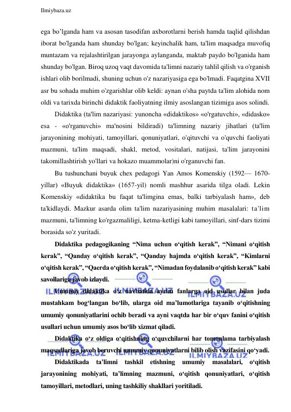  
Ilmiybaza.uz 
 
ega bo’lganda ham va asosan tasodifan axborotlarni berish hamda taqlid qilishdan 
iborat bo'lganda ham shunday bo'lgan; keyinchalik ham, ta'lim maqsadga muvofiq 
muntazam va rejalashtirilgan jarayonga aylanganda, maktab paydo bo'lganida ham 
shunday bo'lgan. Biroq uzoq vaqt davomida ta'limni nazariy tahlil qilish va o'rganish 
ishlari olib borilmadi, shuning uchun o'z nazariyasiga ega bo'lmadi. Faqatgina XVII 
asr bu sohada muhim o'zgarishlar olib keldi: aynan o'sha paytda ta'lim alohida nom 
oldi va tarixda birinchi didaktik faoliyatning ilmiy asoslangan tizimiga asos solindi. 
Didaktika (ta'lim nazariyasi: yunoncha «didaktikos» «o'rgatuvchi», «didasko» 
esa - «o'rganuvchi» ma'nosini bildiradi) ta'limning nazariy jihatlari (ta'lim 
jarayonining mohiyati, tamoyillari, qonuniyatlari, o'qituvchi va o'quvchi faoliyati 
mazmuni, ta'lim maqsadi, shakl, metod, vositalari, natijasi, ta'lim jarayonini 
takomillashtirish yo'llari va hokazo muammolar)ni o'rganuvchi fan. 
Bu tushunchani buyuk chex pedagogi Yan Amos Komenskiy (1592— 1670-
yillar) «Buyuk didaktika» (1657-yil) nomli mashhur asarida tilga oladi. Lekin 
Komenskiy «didaktika bu faqat ta'limgina emas, balki tarbiyalash ham», deb 
ta'kidlaydi. Mazkur asarda olim ta'lim nazariyasining muhim masalalari: ta'lim 
mazmuni, ta'limning ko'rgazmaliligi, ketma-ketligi kabi tamoyillari, sinf-dars tizimi 
borasida so'z yuritadi. 
Didaktika pedagogikaning “Nima uchun o‘qitish kerak”, “Nimani o‘qitish 
kerak”, “Qanday o‘qitish kerak”, “Qanday hajmda o‘qitish kerak”, “Kimlarni 
o‘qitish kerak”, “Qaerda o‘qitish kerak”, “Nimadan foydalanib o‘qitish kerak” kabi 
savollariga javob izlaydi. 
Umumiy didaktika o‘z navbatida ayrim fanlarga oid usullar bilan juda 
mustahkam bog‘langan bo‘lib, ularga oid ma’lumotlariga tayanib o‘qitishning 
umumiy qonuniyatlarini ochib beradi va ayni vaqtda har bir o‘quv fanini o‘qitish 
usullari uchun umumiy asos bo‘lib xizmat qiladi. 
Didaktika o‘z oldiga o‘qitishning o‘quvchilarni har tomonlama tarbiyalash 
maqsadlariga javob beruvchi umumiy qonuniyatlarni bilib olish vazifasini qo‘yadi. 
Didaktikada ta’limni tashkil etishning umumiy masalalari, o‘qitish 
jarayonining mohiyati, ta’limning mazmuni, o‘qitish qonuniyatlari, o‘qitish 
tamoyillari, metodlari, uning tashkiliy shakllari yoritiladi. 
