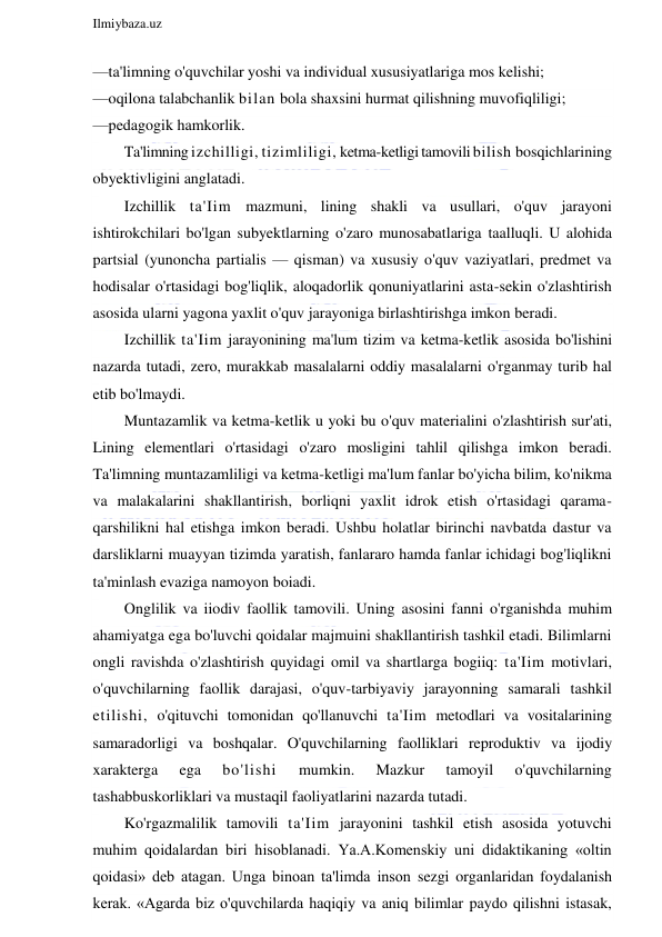  
Ilmiybaza.uz 
 
—ta'limning o'quvchilar yoshi va individual xususiyatlariga mos kelishi; 
—oqilona talabchanlik bilan bola shaxsini hurmat qilishning muvofiqliligi; 
—pedagogik hamkorlik. 
Ta'limning izchilligi, tizimliligi, ketma-ketligi tamovili bilish bosqichlarining 
obyektivligini anglatadi. 
Izchillik ta'Iim mazmuni, lining shakli va usullari, o'quv jarayoni 
ishtirokchilari bo'lgan subyektlarning o'zaro munosabatlariga taalluqli. U alohida 
partsial (yunoncha partialis — qisman) va xususiy o'quv vaziyatlari, predmet va 
hodisalar o'rtasidagi bog'liqlik, aloqadorlik qonuniyatlarini asta-sekin o'zlashtirish 
asosida ularni yagona yaxlit o'quv jarayoniga birlashtirishga imkon beradi. 
Izchillik ta'Iim jarayonining ma'lum tizim va ketma-ketlik asosida bo'lishini 
nazarda tutadi, zero, murakkab masalalarni oddiy masalalarni o'rganmay turib hal 
etib bo'lmaydi. 
Muntazamlik va ketma-ketlik u yoki bu o'quv materialini o'zlashtirish sur'ati, 
Lining elementlari o'rtasidagi o'zaro mosligini tahlil qilishga imkon beradi. 
Ta'limning muntazamliligi va ketma-ketligi ma'lum fanlar bo'yicha bilim, ko'nikma 
va malakalarini shakllantirish, borliqni yaxlit idrok etish o'rtasidagi qarama-
qarshilikni hal etishga imkon beradi. Ushbu holatlar birinchi navbatda dastur va 
darsliklarni muayyan tizimda yaratish, fanlararo hamda fanlar ichidagi bog'liqlikni 
ta'minlash evaziga namoyon boiadi. 
Onglilik va iiodiv faollik tamovili. Uning asosini fanni o'rganishda muhim 
ahamiyatga ega bo'luvchi qoidalar majmuini shakllantirish tashkil etadi. Bilimlarni 
ongli ravishda o'zlashtirish quyidagi omil va shartlarga bogiiq: ta'Iim motivlari, 
o'quvchilarning faollik darajasi, o'quv-tarbiyaviy jarayonning samarali tashkil 
etilishi, o'qituvchi tomonidan qo'llanuvchi ta'Iim metodlari va vositalarining 
samaradorligi va boshqalar. O'quvchilarning faolliklari reproduktiv va ijodiy 
xarakterga 
ega 
bo'lishi 
mumkin. 
Mazkur 
tamoyil 
o'quvchilarning 
tashabbuskorliklari va mustaqil faoliyatlarini nazarda tutadi. 
Ko'rgazmalilik tamovili ta'Iim jarayonini tashkil etish asosida yotuvchi 
muhim qoidalardan biri hisoblanadi. Ya.A.Komenskiy uni didaktikaning «oltin 
qoidasi» deb atagan. Unga binoan ta'limda inson sezgi organlaridan foydalanish 
kerak. «Agarda biz o'quvchilarda haqiqiy va aniq bilimlar paydo qilishni istasak, 
