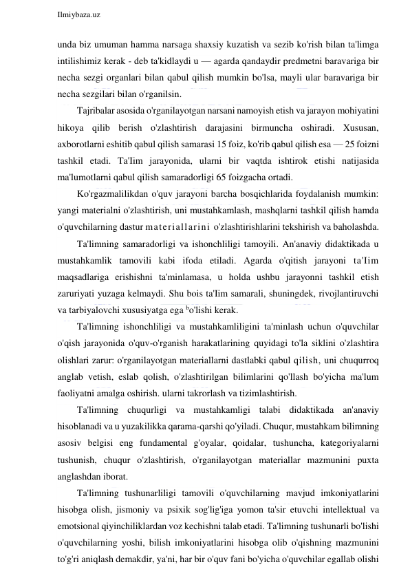  
Ilmiybaza.uz 
 
unda biz umuman hamma narsaga shaxsiy kuzatish va sezib ko'rish bilan ta'limga 
intilishimiz kerak - deb ta'kidlaydi u — agarda qandaydir predmetni baravariga bir 
necha sezgi organlari bilan qabul qilish mumkin bo'lsa, mayli ular baravariga bir 
necha sezgilari bilan o'rganilsin. 
Tajribalar asosida o'rganilayotgan narsani namoyish etish va jarayon mohiyatini 
hikoya qilib berish o'zlashtirish darajasini birmuncha oshiradi. Xususan, 
axborotlarni eshitib qabul qilish samarasi 15 foiz, ko'rib qabul qilish esa — 25 foizni 
tashkil etadi. Ta'Iim jarayonida, ularni bir vaqtda ishtirok etishi natijasida 
ma'lumotlarni qabul qilish samaradorligi 65 foizgacha ortadi. 
Ko'rgazmalilikdan o'quv jarayoni barcha bosqichlarida foydalanish mumkin: 
yangi materialni o'zlashtirish, uni mustahkamlash, mashqlarni tashkil qilish hamda 
o'quvchilarning dastur materiallarini o'zlashtirishlarini tekshirish va baholashda. 
Ta'limning samaradorligi va ishonchliligi tamoyili. An'anaviy didaktikada u 
mustahkamlik tamovili kabi ifoda etiladi. Agarda o'qitish jarayoni ta'Iim 
maqsadlariga erishishni ta'minlamasa, u holda ushbu jarayonni tashkil etish 
zaruriyati yuzaga kelmaydi. Shu bois ta'Iim samarali, shuningdek, rivojlantiruvchi 
va tarbiyalovchi xususiyatga ega bo'lishi kerak. 
Ta'limning ishonchliligi va mustahkamliligini ta'minlash uchun o'quvchilar 
o'qish jarayonida o'quv-o'rganish harakatlarining quyidagi to'la siklini o'zlashtira 
olishlari zarur: o'rganilayotgan materiallarni dastlabki qabul qilish, uni chuqurroq 
anglab vetish, eslab qolish, o'zlashtirilgan bilimlarini qo'llash bo'yicha ma'lum 
faoliyatni amalga oshirish. ularni takrorlash va tizimlashtirish. 
Ta'limning chuqurligi va mustahkamligi talabi didaktikada an'anaviy 
hisoblanadi va u yuzakilikka qarama-qarshi qo'yiladi. Chuqur, mustahkam bilimning 
asosiv belgisi eng fundamental g'oyalar, qoidalar, tushuncha, kategoriyalarni 
tushunish, chuqur o'zlashtirish, o'rganilayotgan materiallar mazmunini puxta 
anglashdan iborat. 
Ta'limning tushunarliligi tamovili o'quvchilarning mavjud imkoniyatlarini 
hisobga olish, jismoniy va psixik sog'lig'iga yomon ta'sir etuvchi intellektual va 
emotsional qiyinchiliklardan voz kechishni talab etadi. Ta'limning tushunarli bo'lishi 
o'quvchilarning yoshi, bilish imkoniyatlarini hisobga olib o'qishning mazmunini 
to'g'ri aniqlash demakdir, ya'ni, har bir o'quv fani bo'yicha o'quvchilar egallab olishi 
