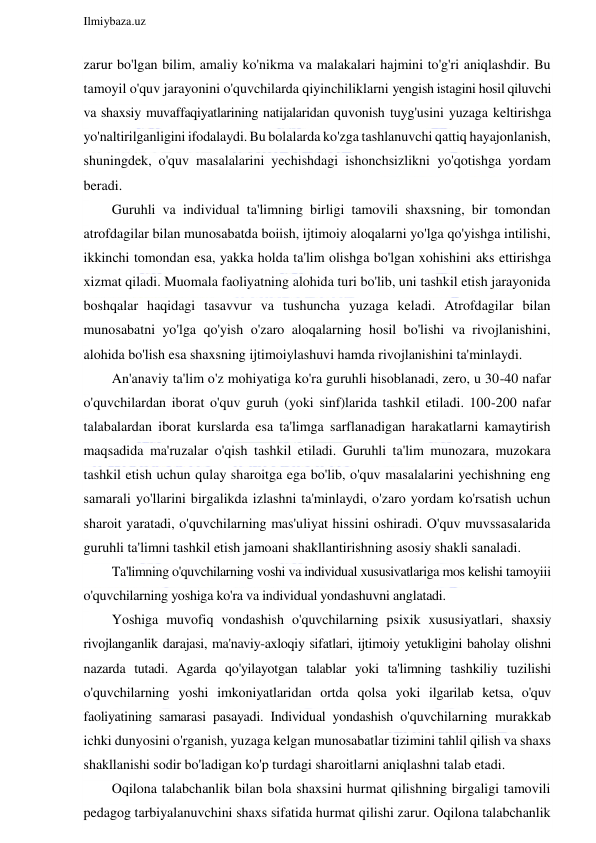  
Ilmiybaza.uz 
 
zarur bo'lgan bilim, amaliy ko'nikma va malakalari hajmini to'g'ri aniqlashdir. Bu 
tamoyil o'quv jarayonini o'quvchilarda qiyinchiliklarni yengish istagini hosil qiluvchi 
va shaxsiy muvaffaqiyatlarining natijalaridan quvonish tuyg'usini yuzaga keltirishga 
yo'naltirilganligini ifodalaydi. Bu bolalarda ko'zga tashlanuvchi qattiq hayajonlanish, 
shuningdek, o'quv masalalarini yechishdagi ishonchsizlikni yo'qotishga yordam 
beradi. 
Guruhli va individual ta'limning birligi tamovili shaxsning, bir tomondan 
atrofdagilar bilan munosabatda boiish, ijtimoiy aloqalarni yo'lga qo'yishga intilishi, 
ikkinchi tomondan esa, yakka holda ta'lim olishga bo'lgan xohishini aks ettirishga 
xizmat qiladi. Muomala faoliyatning alohida turi bo'lib, uni tashkil etish jarayonida 
boshqalar haqidagi tasavvur va tushuncha yuzaga keladi. Atrofdagilar bilan 
munosabatni yo'lga qo'yish o'zaro aloqalarning hosil bo'lishi va rivojlanishini, 
alohida bo'lish esa shaxsning ijtimoiylashuvi hamda rivojlanishini ta'minlaydi. 
An'anaviy ta'lim o'z mohiyatiga ko'ra guruhli hisoblanadi, zero, u 30-40 nafar 
o'quvchilardan iborat o'quv guruh (yoki sinf)larida tashkil etiladi. 100-200 nafar 
talabalardan iborat kurslarda esa ta'limga sarflanadigan harakatlarni kamaytirish 
maqsadida ma'ruzalar o'qish tashkil etiladi. Guruhli ta'lim munozara, muzokara 
tashkil etish uchun qulay sharoitga ega bo'lib, o'quv masalalarini yechishning eng 
samarali yo'llarini birgalikda izlashni ta'minlaydi, o'zaro yordam ko'rsatish uchun 
sharoit yaratadi, o'quvchilarning mas'uliyat hissini oshiradi. O'quv muvssasalarida 
guruhli ta'limni tashkil etish jamoani shakllantirishning asosiy shakli sanaladi. 
Ta'limning o'quvchilarning voshi va individual xususivatlariga mos kelishi tamoyiii 
o'quvchilarning yoshiga ko'ra va individual yondashuvni anglatadi. 
Yoshiga muvofiq vondashish o'quvchilarning psixik xususiyatlari, shaxsiy 
rivojlanganlik darajasi, ma'naviy-axloqiy sifatlari, ijtimoiy yetukligini baholay olishni 
nazarda tutadi. Agarda qo'yilayotgan talablar yoki ta'limning tashkiliy tuzilishi 
o'quvchilarning yoshi imkoniyatlaridan ortda qolsa yoki ilgarilab ketsa, o'quv 
faoliyatining samarasi pasayadi. Individual yondashish o'quvchilarning murakkab 
ichki dunyosini o'rganish, yuzaga kelgan munosabatlar tizimini tahlil qilish va shaxs 
shakllanishi sodir bo'ladigan ko'p turdagi sharoitlarni aniqlashni talab etadi. 
Oqilona talabchanlik bilan bola shaxsini hurmat qilishning birgaligi tamovili 
pedagog tarbiyalanuvchini shaxs sifatida hurmat qilishi zarur. Oqilona talabchanlik 
