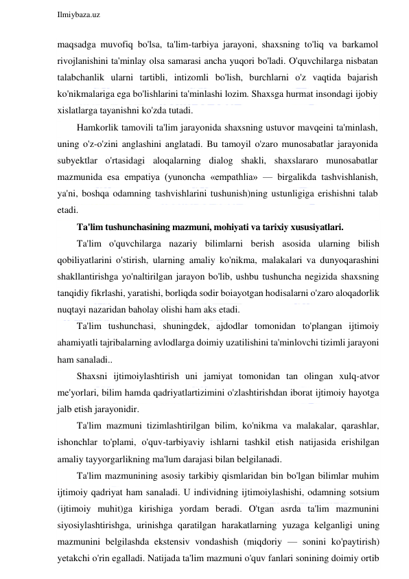  
Ilmiybaza.uz 
 
maqsadga muvofiq bo'lsa, ta'lim-tarbiya jarayoni, shaxsning to'liq va barkamol 
rivojlanishini ta'minlay olsa samarasi ancha yuqori bo'ladi. O'quvchilarga nisbatan 
talabchanlik ularni tartibli, intizomli bo'lish, burchlarni o'z vaqtida bajarish 
ko'nikmalariga ega bo'lishlarini ta'minlashi lozim. Shaxsga hurmat insondagi ijobiy 
xislatlarga tayanishni ko'zda tutadi. 
Hamkorlik tamovili ta'lim jarayonida shaxsning ustuvor mavqeini ta'minlash, 
uning o'z-o'zini anglashini anglatadi. Bu tamoyil o'zaro munosabatlar jarayonida 
subyektlar o'rtasidagi aloqalarning dialog shakli, shaxslararo munosabatlar 
mazmunida esa empatiya (yunoncha «empathlia» — birgalikda tashvishlanish, 
ya'ni, boshqa odamning tashvishlarini tushunish)ning ustunligiga erishishni talab 
etadi. 
Ta'lim tushunchasining mazmuni, mohiyati va tarixiy xususiyatlari. 
Ta'lim o'quvchilarga nazariy bilimlarni berish asosida ularning bilish 
qobiliyatlarini o'stirish, ularning amaliy ko'nikma, malakalari va dunyoqarashini 
shakllantirishga yo'naltirilgan jarayon bo'lib, ushbu tushuncha negizida shaxsning 
tanqidiy fikrlashi, yaratishi, borliqda sodir boiayotgan hodisalarni o'zaro aloqadorlik 
nuqtayi nazaridan baholay olishi ham aks etadi. 
Ta'lim tushunchasi, shuningdek, ajdodlar tomonidan to'plangan ijtimoiy 
ahamiyatli tajribalarning avlodlarga doimiy uzatilishini ta'minlovchi tizimli jarayoni 
ham sanaladi.. 
Shaxsni ijtimoiylashtirish uni jamiyat tomonidan tan olingan xulq-atvor 
me'yorlari, bilim hamda qadriyatlartizimini o'zlashtirishdan iborat ijtimoiy hayotga 
jalb etish jarayonidir. 
Ta'lim mazmuni tizimlashtirilgan bilim, ko'nikma va malakalar, qarashlar, 
ishonchlar to'plami, o'quv-tarbiyaviy ishlarni tashkil etish natijasida erishilgan 
amaliy tayyorgarlikning ma'lum darajasi bilan belgilanadi. 
Ta'lim mazmunining asosiy tarkibiy qismlaridan bin bo'lgan bilimlar muhim 
ijtimoiy qadriyat ham sanaladi. U individning ijtimoiylashishi, odamning sotsium 
(ijtimoiy muhit)ga kirishiga yordam beradi. O'tgan asrda ta'lim mazmunini 
siyosiylashtirishga, urinishga qaratilgan harakatlarning yuzaga kelganligi uning 
mazmunini belgilashda ekstensiv vondashish (miqdoriy — sonini ko'paytirish) 
yetakchi o'rin egalladi. Natijada ta'lim mazmuni o'quv fanlari sonining doimiy ortib 
